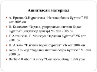 Ашигласан материал
 А. Еркеш, О.Нүржигмаа “Нягтлан бодох бүртгэл” УБ
хот 2008 он
 Ц. Баянмөнх “Зардал, удирдлагын нягтлан бодох
бүртгэл” (нэгдүгээр дэвтэр) УБ хот 2005 он
 Г. Алтанзаяа, Г. Мөнхзул “Зардлын бүртгэл” УБ хот
2001 он
 Н. Агваан “Нягтлан бодох бүртгэл” УБ хот 2004 он
 Асри Хаммер “Зардлын нягтлан бодох бүртгэл” УБ хот
2000 он
 Barfield Raiborn Kinney “Cost accounting” 1998 year
 