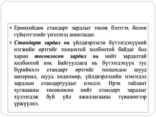  Ерөнхийдөө стандарт зардлыг төсөв бэлтгэх болон
гүйцэтгэлийг үнэлэхэд ашигладаг.
 Стандарт зардал нь үйлдвэрлэсэн бүтээгдэхүүний
нэгжийн өртгийг тооцохтой холбоотой байдаг бол
харин төсөвлөсөн зардал нь нийт зардалтай
холбоотой юм. Байгууллага нь бүтээгдэхүүн тус
бүрийнхээ стандарт өртгийг тооцохдоо шууд
материал, шууд хөдөлмөр, үйлдвэрлэлийн нэмэгдэл
зардлын стандартуудыг нэмдэг. Ирэх тайлант
хугацааны төсөвлөсөн нийт стандарт зардлыг
хүлээгдэж буй үйл ажиллагааны түвшингээр
үржүүлнэ.
 