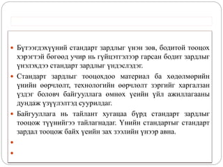  Бүтээгдэхүүний стандарт зардлыг үнэн зөв, бодитой тооцох
хэрэгтэй бөгөөд учир нь гүйцэтгэлээр гарсан бодит зардлыг
үнэлэхдээ стандарт зардлыг үндэслэдэг.
 Стандарт зардлыг тооцохдоо материал ба хөдөлмөрийн
үнийн өөрчлөлт, технологийн өөрчлөлт зэргийг харгалзан
үздэг боловч байгууллага өмнөх үеийн үйл ажиллагааны
дундаж үзүүлэлтэд суурилдаг.
 Байгууллага нь тайлант хугацаа бүрд стандарт зардлыг
тооцож түүнийгээ тайлагнадаг. Үнийн стандартыг стандарт
зардал тооцож байх үеийн зах зээлийн үнээр авна.


 