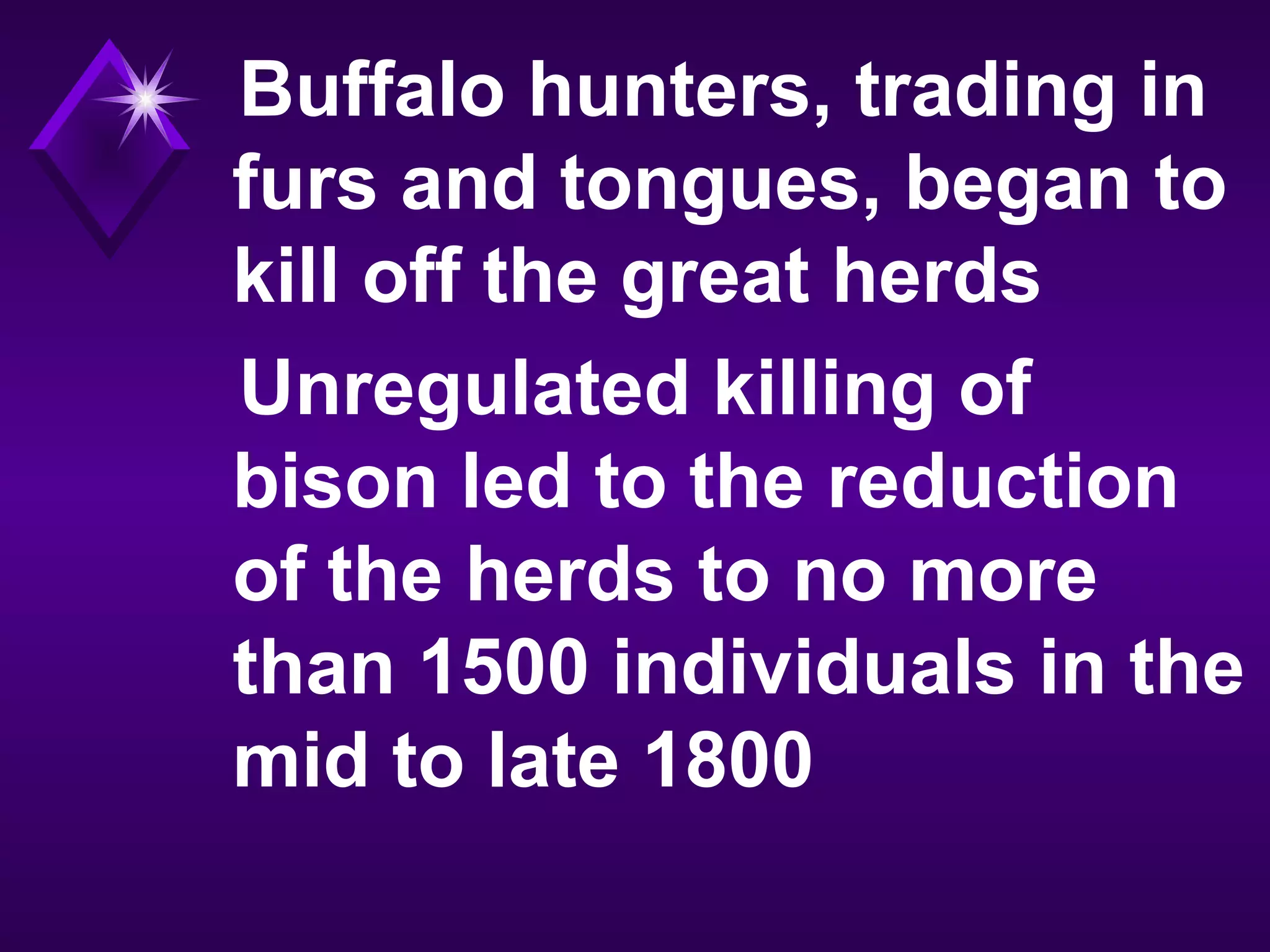 Buffalo hunters, trading in
furs and tongues, began to
kill off the great herds
Unregulated killing of
bison led to the reduction
of the herds to no more
than 1500 individuals in the
mid to late 1800
 