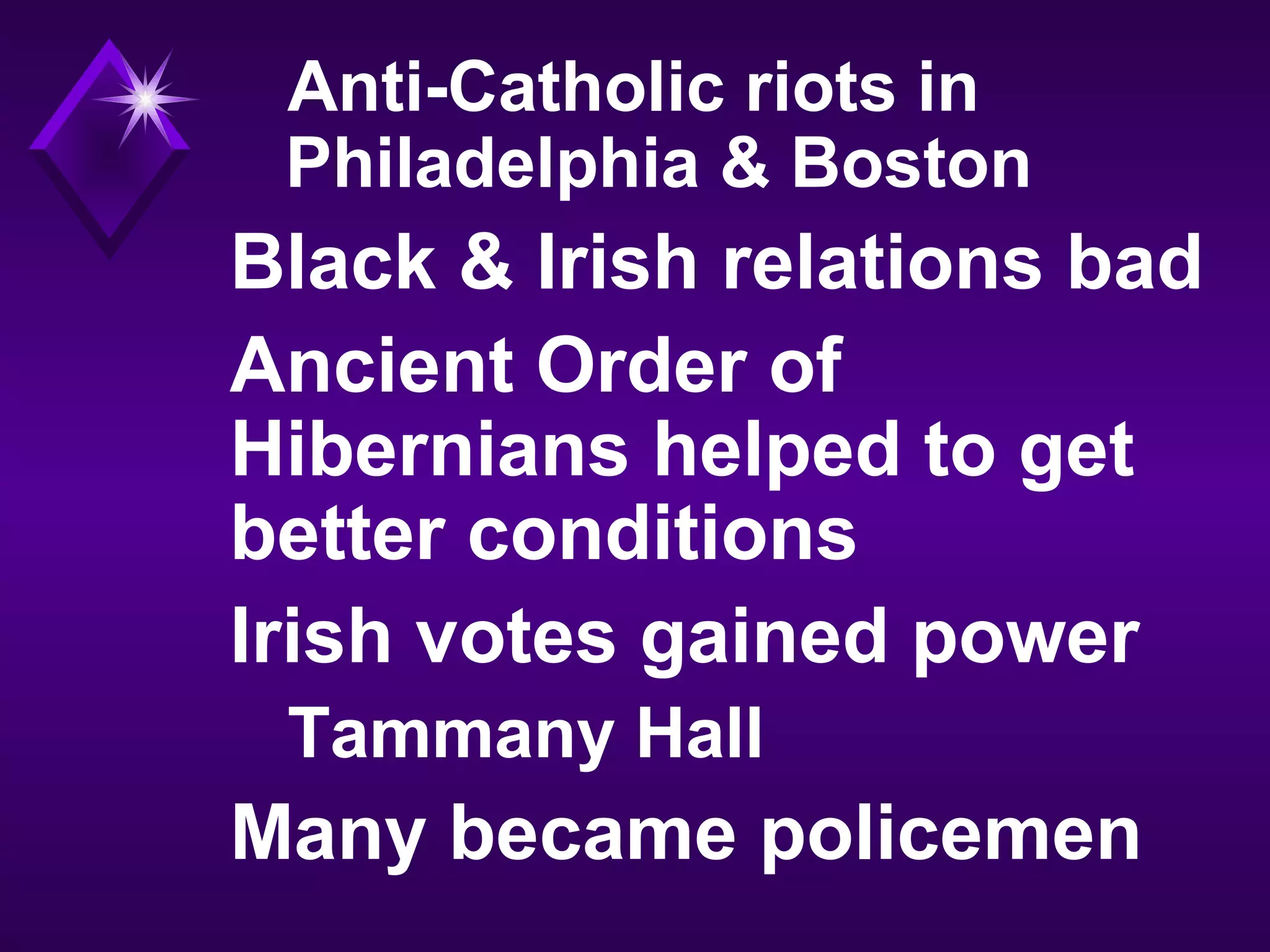 Anti-Catholic riots in
Philadelphia & Boston
Black & Irish relations bad
Ancient Order of
Hibernians helped to get
better conditions
Irish votes gained power
Tammany Hall
Many became policemen
 