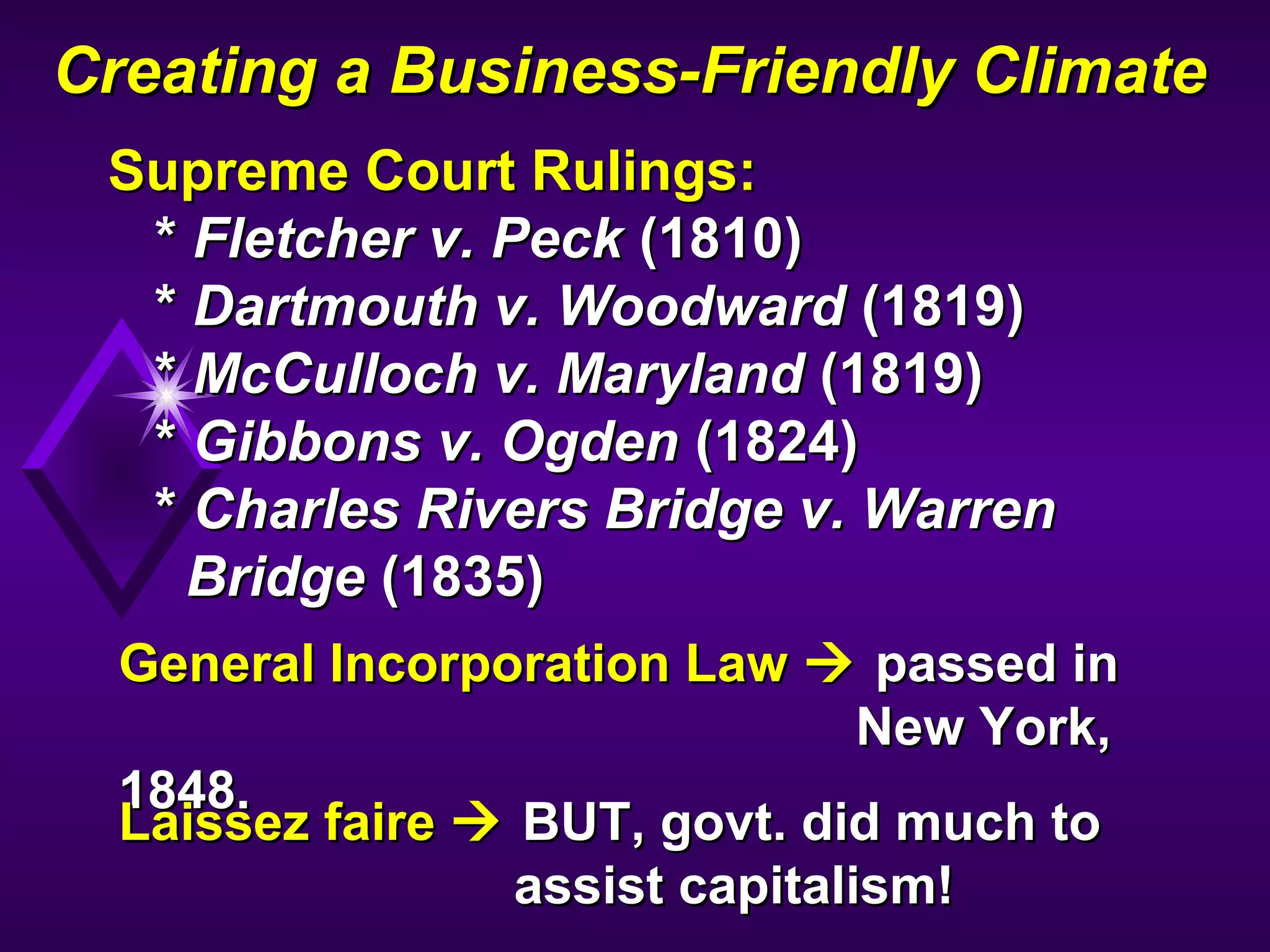 Creating a Business-Friendly ClimateCreating a Business-Friendly Climate
Supreme Court Rulings:Supreme Court Rulings:
** Fletcher v. PeckFletcher v. Peck (1810)(1810)
** Dartmouth v. WoodwardDartmouth v. Woodward (1819)(1819)
** McCulloch v. MarylandMcCulloch v. Maryland (1819)(1819)
** Gibbons v. OgdenGibbons v. Ogden (1824)(1824)
** Charles Rivers Bridge v. WarrenCharles Rivers Bridge v. Warren
BridgeBridge (1835)(1835)
General Incorporation LawGeneral Incorporation Law  passed inpassed in
New York,New York,
1848.1848.
Laissez faireLaissez faire  BUT, govt. did much toBUT, govt. did much to
assist capitalism!assist capitalism!
 