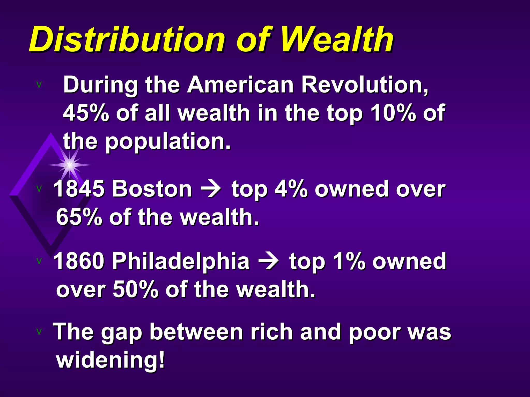 Distribution of WealthDistribution of Wealth
v During the American Revolution,During the American Revolution,
45% of all wealth in the top 10% of45% of all wealth in the top 10% of
the population.the population.
v 1845 Boston1845 Boston  top 4% owned overtop 4% owned over
65% of the wealth.65% of the wealth.
v 1860 Philadelphia1860 Philadelphia  top 1% ownedtop 1% owned
over 50% of the wealth.over 50% of the wealth.
v The gap between rich and poor wasThe gap between rich and poor was
widening!widening!
 