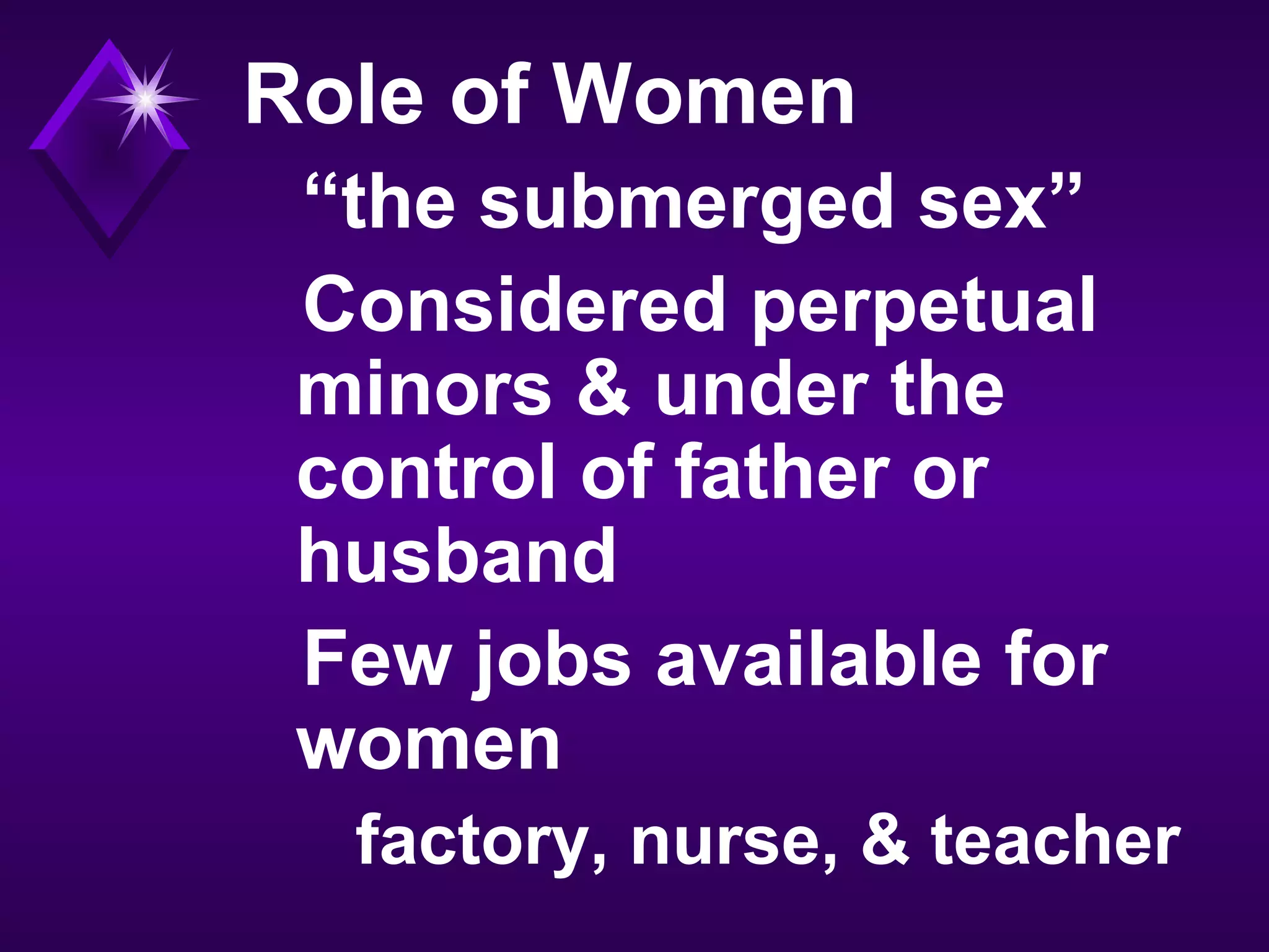 Role of Women
“the submerged sex”
Considered perpetual
minors & under the
control of father or
husband
Few jobs available for
women
factory, nurse, & teacher
 
