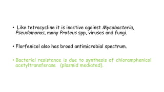 • Like tetracycline it is inactive against Mycobacteria,
Pseudomonas, many Proteus spp, viruses and fungi.
• Florfenicol also has broad antimicrobial spectrum.
• Bacterial resistance is due to synthesis of chloramphenicol
acetyltransferase (plasmid mediated).
 