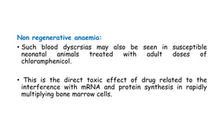 Non regenerative anaemia:
• Such blood dyscrsias may also be seen in susceptible
neonatal animals treated with adult doses of
chloramphenicol.
• This is the direct toxic effect of drug related to the
interference with mRNA and protein synthesis in rapidly
multiplying bone marrow cells.
 