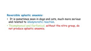 Reversible aplastic anaemia:
• It is sometimes seen in dogs and cats, much more serious
and related to idiosyncratic reaction.
• Thiamphencol and florfenicol, without the nitro group, do
not produce aplastic anaemia.
 