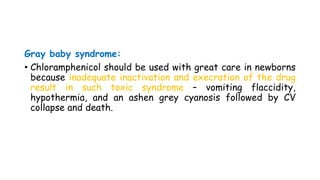 Gray baby syndrome:
• Chloramphenicol should be used with great care in newborns
because inadequate inactivation and execration of the drug
result in such toxic syndrome – vomiting flaccidity,
hypothermia, and an ashen grey cyanosis followed by CV
collapse and death.
 