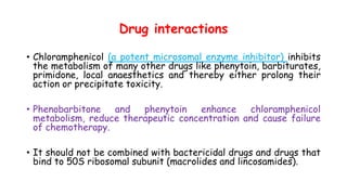 Drug interactions
• Chloramphenicol (a potent microsomal enzyme inhibitor) inhibits
the metabolism of many other drugs like phenytoin, barbiturates,
primidone, local anaesthetics and thereby either prolong their
action or precipitate toxicity.
• Phenobarbitone and phenytoin enhance chloramphenicol
metabolism, reduce therapeutic concentration and cause failure
of chemotherapy.
• It should not be combined with bactericidal drugs and drugs that
bind to 50S ribosomal subunit (macrolides and lincosamides).
 
