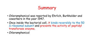Summary
• Chloramphenicol was reported by Ehrlich, Burkholder and
coworkers in the year 1947.
• Once inside the bacterial cell, it binds reversibly to the 50
S ribosomal subunit and prevents the activity of peptidyl
transferase enzyme.
• Chloramphenicol
 