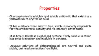 Properties
• Chloramphenicol is a highly lipid soluble antibiotic that exists as a
yellowish white crystalline solid.
• It has a nitrobenzene substitution, which is probably responsible
for the antibacterial activity and its intensely bitter taste.
• It is freely soluble is alcohol and acetone, fairly soluble in ether,
less soluble in water, and insoluble in benzene.
• Aqueous solutions of chloramphenicol are neutral and quite
stable, but need protection from light.
 