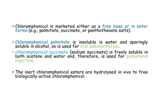 • Chloramphenicol is marketed either as a free base or in ester
forms (e.g., palmitate, succinate, or panthothenate salts).
• Chloramphenicol palmitate is insoluble is water and sparingly
soluble in alcohol, so is used for oral administration.
• chloramphenicol succinate (sodium succinate) is freely soluble in
both acetone and water and, therefore, is used for parenteral
injection.
• The inert chloramphenicol esters are hydrolysed in vivo to free
biologically active chloramphenicol.
 