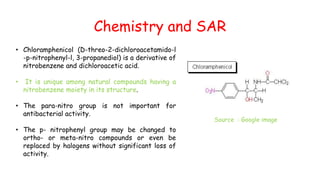 Chemistry and SAR
• Chloramphenicol (D-threo-2-dichloroacetamido-l
-p-nitrophenyl-l, 3-propanediol) is a derivative of
nitrobenzene and dichloroacetic acid.
• It is unique among natural compounds having a
nitrobenzene moiety in its structure.
• The para-nitro group is not important for
antibacterial activity.
• The p- nitrophenyl group may be changed to
ortho- or meta-nitro compounds or even be
replaced by halogens without significant loss of
activity.
Source : Google image
 