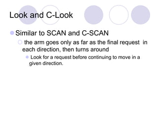 Look and C-Look
Similar to SCAN and C-SCAN
 the arm goes only as far as the final request in
each direction, then turns around
 Look for a request before continuing to move in a
given direction.
 