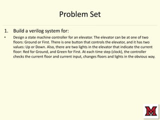 Problem Set
1. Build a verilog system for:
•

Design a state machine controller for an elevator. The elevator can be at one of two
floors: Ground or First. There is one button that controls the elevator, and it has two
values: Up or Down. Also, there are two lights in the elevator that indicate the current
floor: Red for Ground, and Green for First. At each time step (clock), the controller
checks the current floor and current input, changes floors and lights in the obvious way.

 