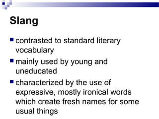 Slang
 contrasted to standard literary
vocabulary
 mainly used by young and
uneducated
 characterized by the use of
expressive, mostly ironical words
which create fresh names for some
usual things
 