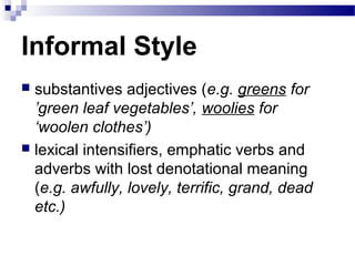 Informal Style
 substantives adjectives (e.g. greens for
’green leaf vegetables’, woolies for
‘woolen clothes’)
 lexical intensifiers, emphatic verbs and
adverbs with lost denotational meaning
(e.g. awfully, lovely, terrific, grand, dead
etc.)
 