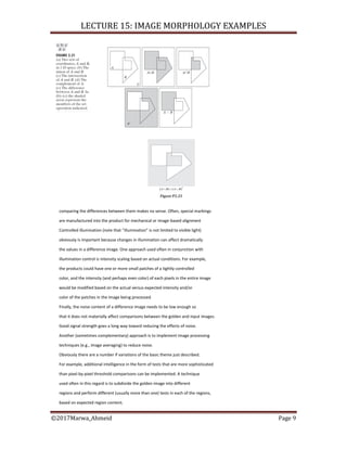 LECTURE 15: IMAGE MORPHOLOGY EXAMPLES
©2017Marwa_Ahmeid Page 9
comparing the differences between them makes no sense. Often, special markings
are manufactured into the product for mechanical or image-based alignment
Controlled illumination (note that “illumination” is not limited to visible light)
obviously is important because changes in illumination can affect dramatically
the values in a difference image. One approach used often in conjunction with
illumination control is intensity scaling based on actual conditions. For example,
the products could have one or more small patches of a tightly controlled
color, and the intensity (and perhaps even color) of each pixels in the entire image
would be modified based on the actual versus expected intensity and/or
color of the patches in the image being processed.
Finally, the noise content of a difference image needs to be low enough so
that it does not materially affect comparisons between the golden and input images.
Good signal strength goes a long way toward reducing the effects of noise.
Another (sometimes complementary) approach is to implement image processing
techniques (e.g., image averaging) to reduce noise.
Obviously there are a number if variations of the basic theme just described.
For example, additional intelligence in the form of tests that are more sophisticated
than pixel-by-pixel threshold comparisons can be implemented. A technique
used often in this regard is to subdivide the golden image into different
regions and perform different (usually more than one) tests in each of the regions,
based on expected region content.
 