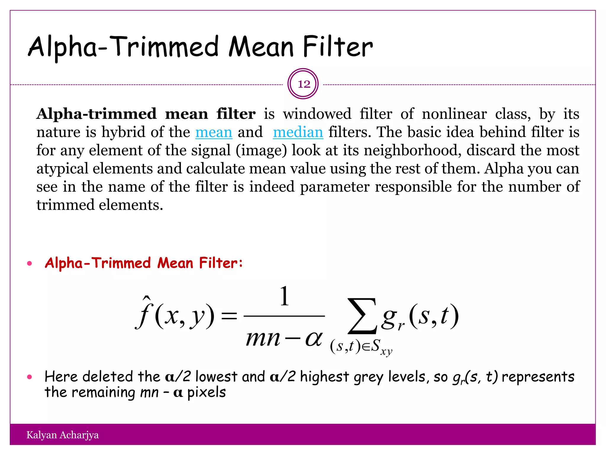 Alpha-Trimmed Mean Filter
 Alpha-Trimmed Mean Filter:
 Here deleted the α/2 lowest and α/2 highest grey levels, so gr(s, t) represents
the remaining mn – α pixels


xySts
r tsg
mn
yxf
),(
),(
1
),(ˆ

12
Alpha-trimmed mean filter is windowed filter of nonlinear class, by its
nature is hybrid of the mean and median filters. The basic idea behind filter is
for any element of the signal (image) look at its neighborhood, discard the most
atypical elements and calculate mean value using the rest of them. Alpha you can
see in the name of the filter is indeed parameter responsible for the number of
trimmed elements.
Kalyan Acharjya
 