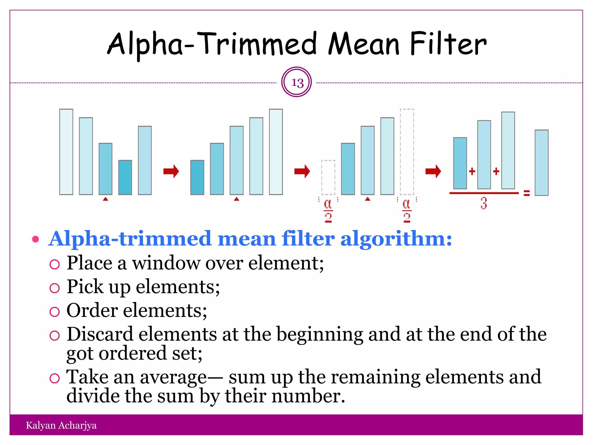 Alpha-Trimmed Mean Filter
13
 Alpha-trimmed mean filter algorithm:
 Place a window over element;
 Pick up elements;
 Order elements;
 Discard elements at the beginning and at the end of the
got ordered set;
 Take an average— sum up the remaining elements and
divide the sum by their number.
Kalyan Acharjya
 