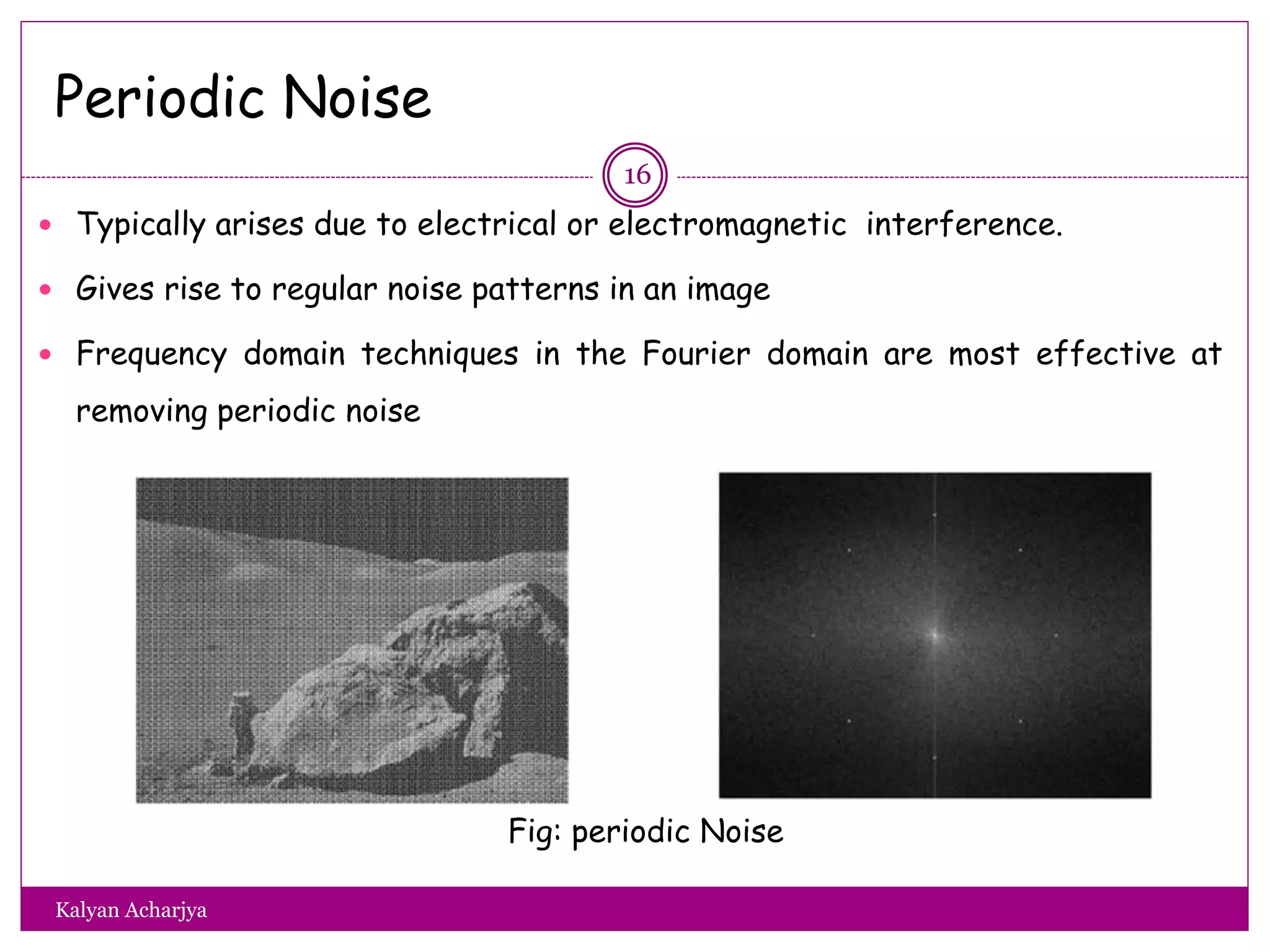 Periodic Noise
 Typically arises due to electrical or electromagnetic interference.
 Gives rise to regular noise patterns in an image
 Frequency domain techniques in the Fourier domain are most effective at
removing periodic noise
Fig: periodic Noise
16
Kalyan Acharjya
 