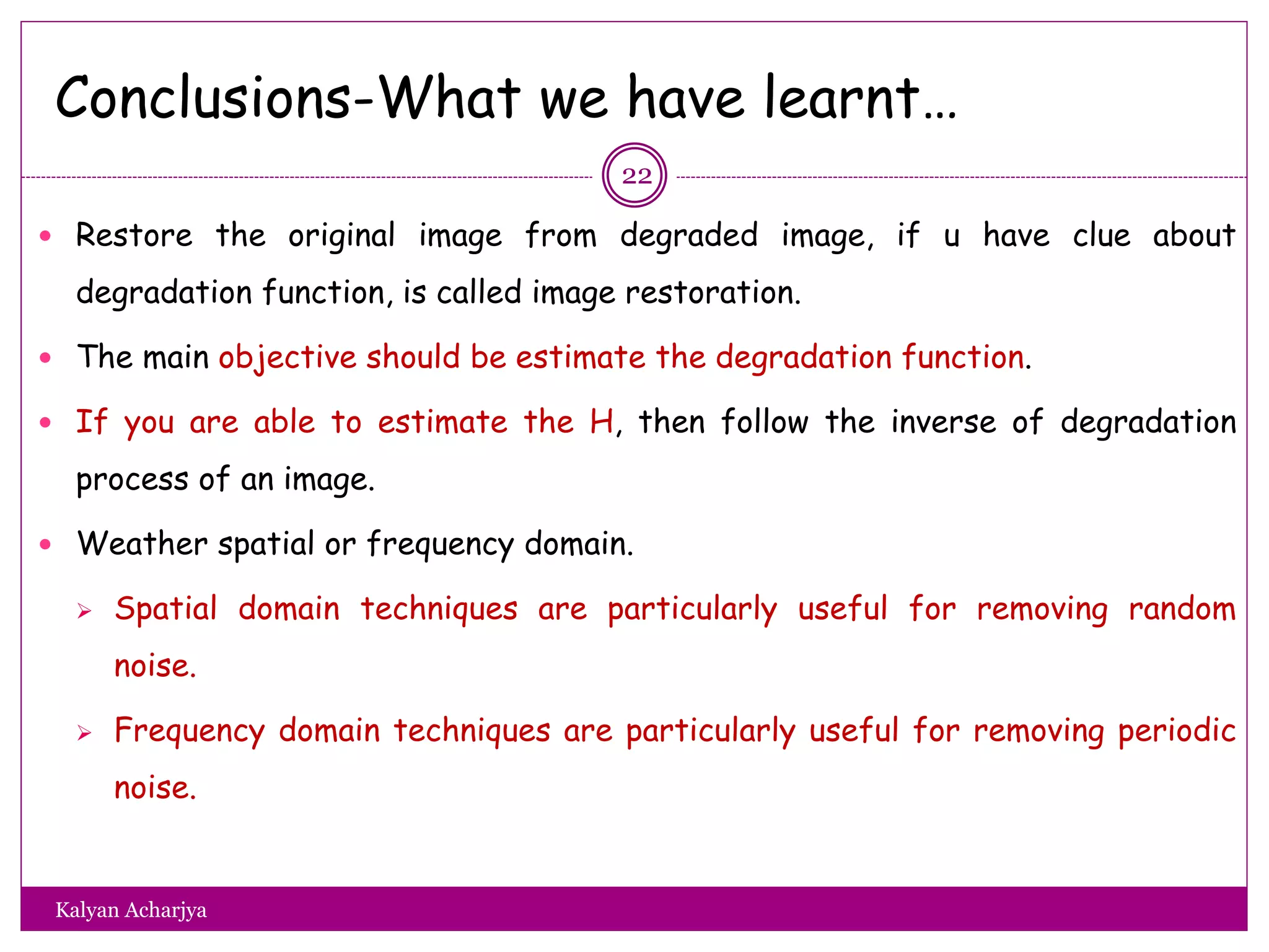 Conclusions-What we have learnt…
 Restore the original image from degraded image, if u have clue about
degradation function, is called image restoration.
 The main objective should be estimate the degradation function.
 If you are able to estimate the H, then follow the inverse of degradation
process of an image.
 Weather spatial or frequency domain.
 Spatial domain techniques are particularly useful for removing random
noise.
 Frequency domain techniques are particularly useful for removing periodic
noise.
22
Kalyan Acharjya
 
