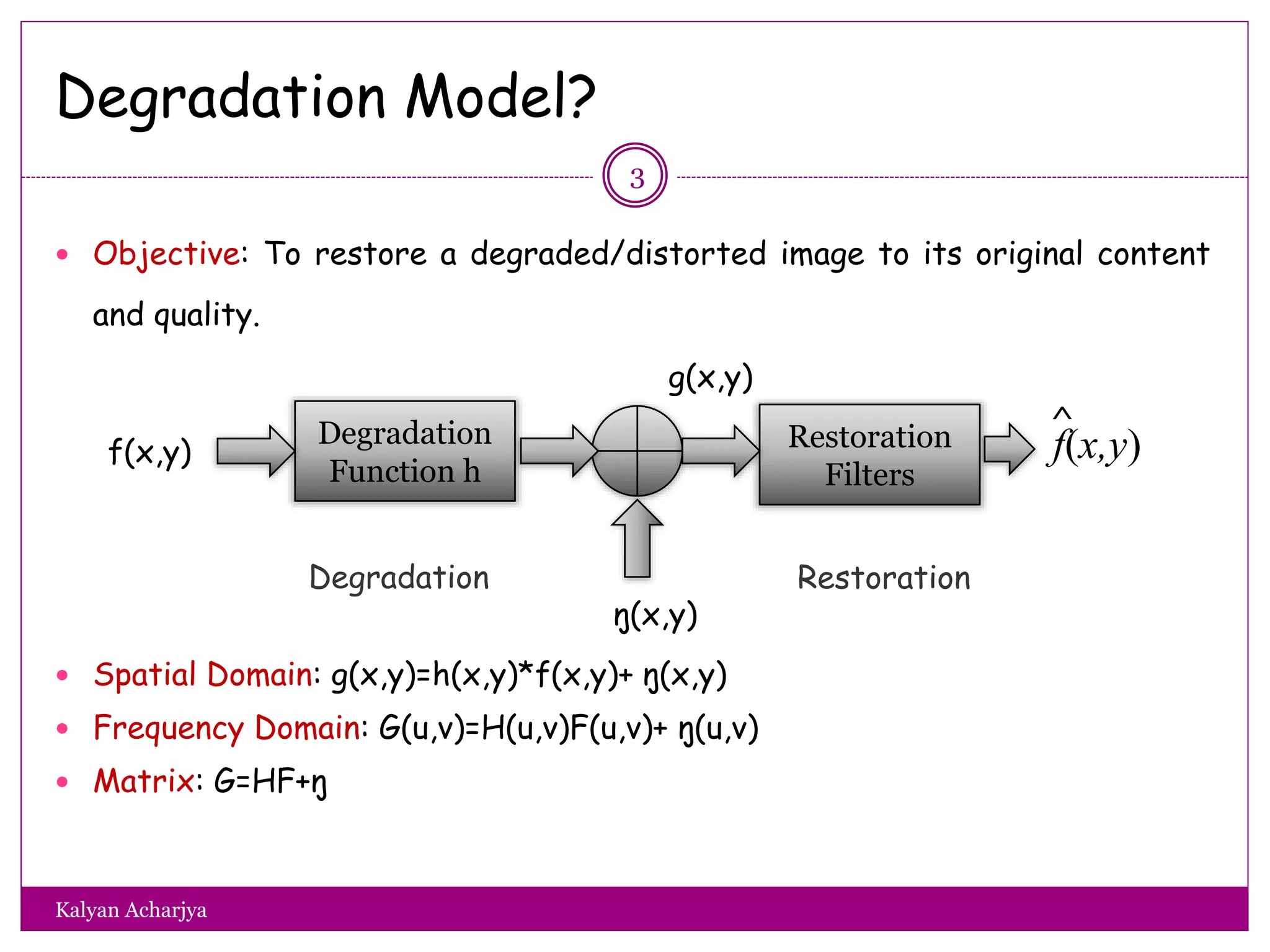 Degradation Model?
 Objective: To restore a degraded/distorted image to its original content
and quality.
 Spatial Domain: g(x,y)=h(x,y)*f(x,y)+ ŋ(x,y)
 Frequency Domain: G(u,v)=H(u,v)F(u,v)+ ŋ(u,v)
 Matrix: G=HF+ŋ
Degradation
Function h
Restoration
Filters
g(x,y)
f(x,y)
ŋ(x,y)
f(x,y)
^
Degradation Restoration
3
Kalyan Acharjya
 