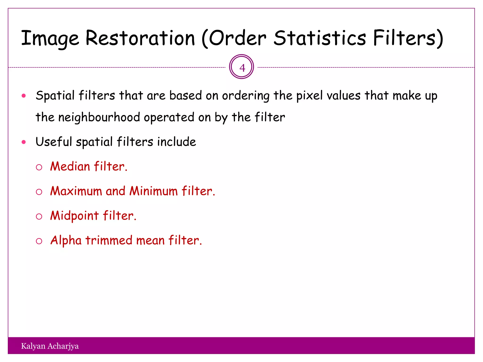 Image Restoration (Order Statistics Filters)
 Spatial filters that are based on ordering the pixel values that make up
the neighbourhood operated on by the filter
 Useful spatial filters include
 Median filter.
 Maximum and Minimum filter.
 Midpoint filter.
 Alpha trimmed mean filter.
4
Kalyan Acharjya
 