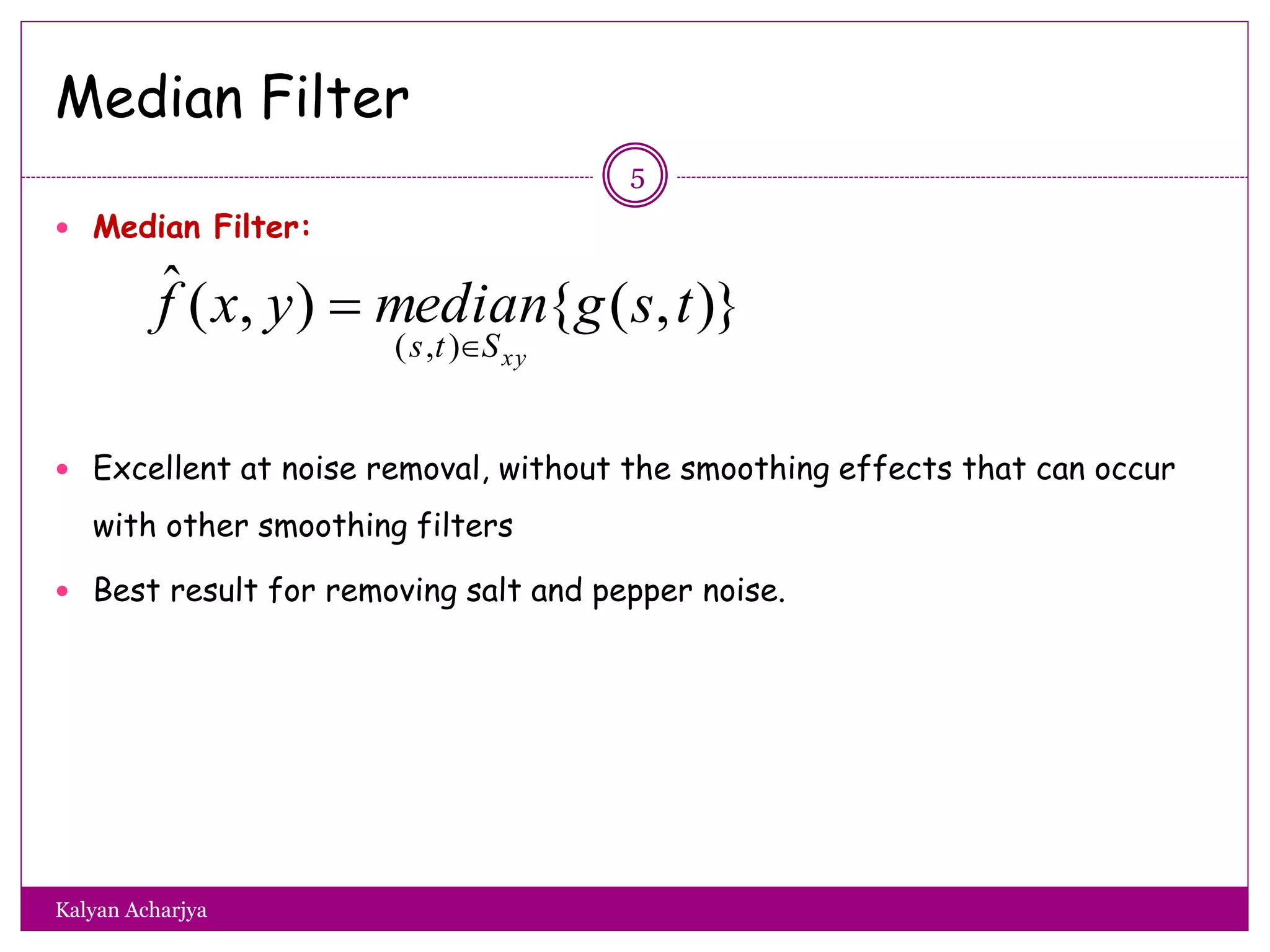 Median Filter
 Median Filter:
 Excellent at noise removal, without the smoothing effects that can occur
with other smoothing filters
 Best result for removing salt and pepper noise.
)},({),(ˆ
),(
tsgmedianyxf
xySts 

5
Kalyan Acharjya
 