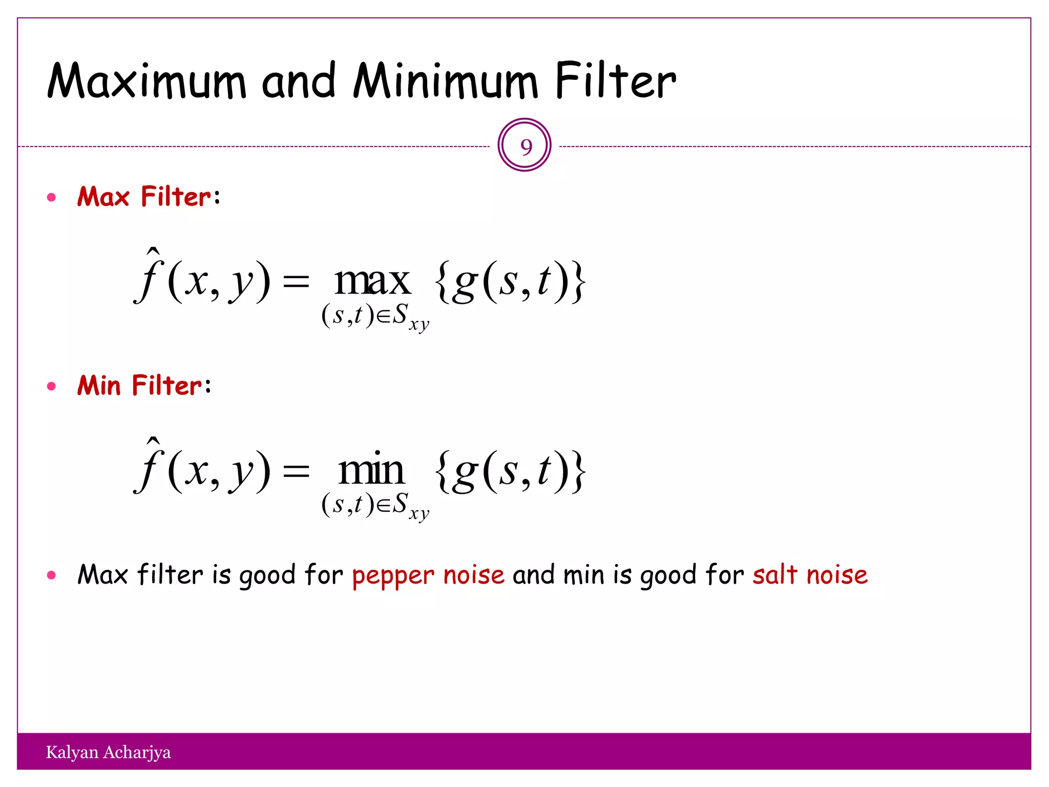 Maximum and Minimum Filter
 Max Filter:
 Min Filter:
 Max filter is good for pepper noise and min is good for salt noise
)},({max),(ˆ
),(
tsgyxf
xySts 

)},({min),(ˆ
),(
tsgyxf
xySts 

9
Kalyan Acharjya
 
