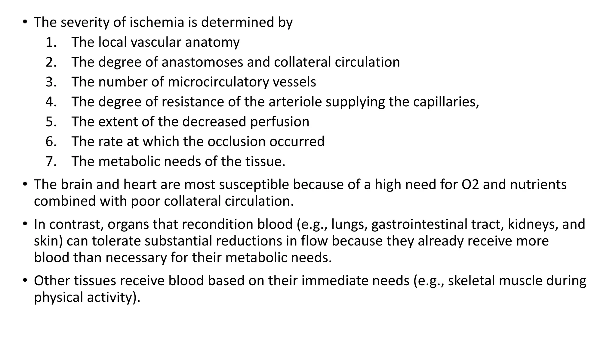 • The severity of ischemia is determined by
1. The local vascular anatomy
2. The degree of anastomoses and collateral circulation
3. The number of microcirculatory vessels
4. The degree of resistance of the arteriole supplying the capillaries,
5. The extent of the decreased perfusion
6. The rate at which the occlusion occurred
7. The metabolic needs of the tissue.
• The brain and heart are most susceptible because of a high need for O2 and nutrients
combined with poor collateral circulation.
• In contrast, organs that recondition blood (e.g., lungs, gastrointestinal tract, kidneys, and
skin) can tolerate substantial reductions in flow because they already receive more
blood than necessary for their metabolic needs.
• Other tissues receive blood based on their immediate needs (e.g., skeletal muscle during
physical activity).
 