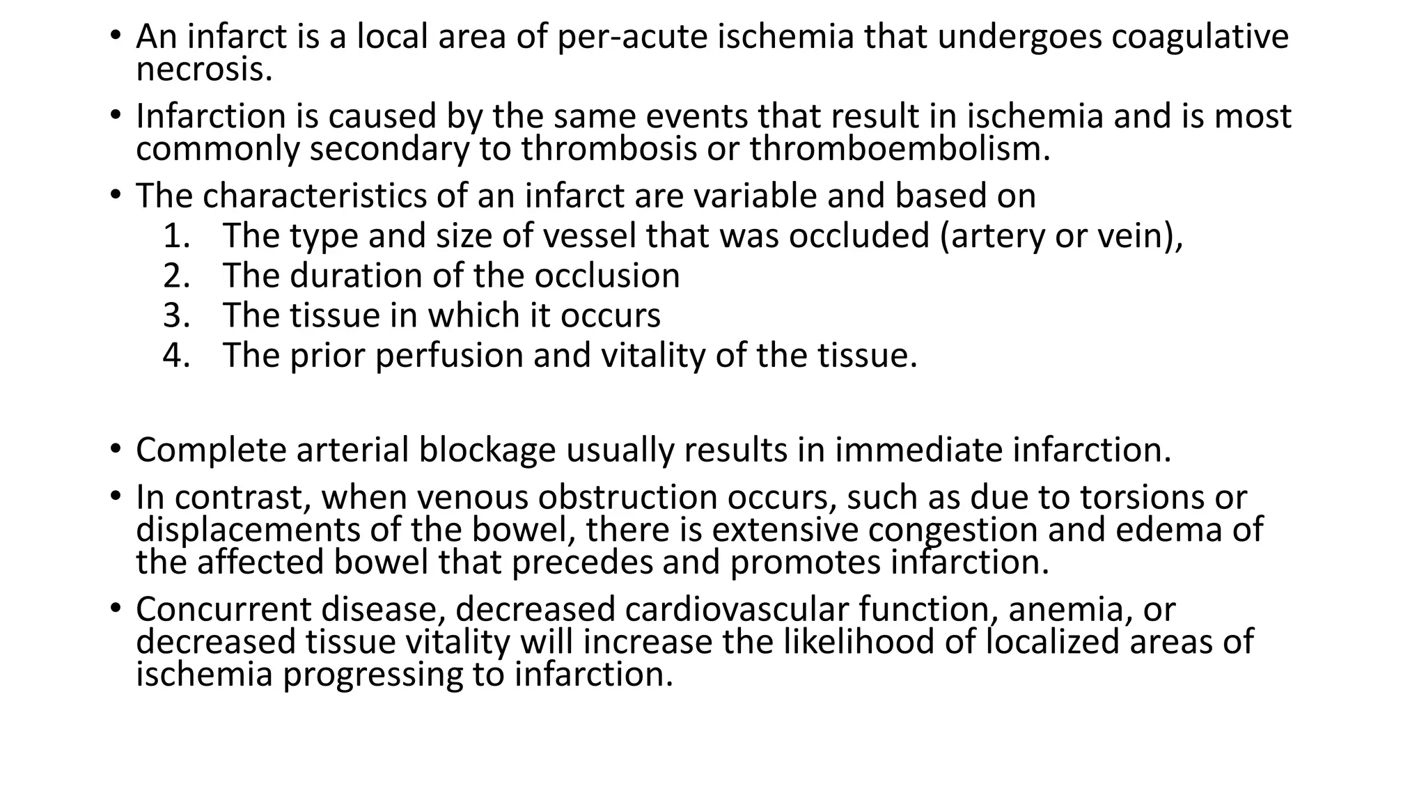 • An infarct is a local area of per-acute ischemia that undergoes coagulative
necrosis.
• Infarction is caused by the same events that result in ischemia and is most
commonly secondary to thrombosis or thromboembolism.
• The characteristics of an infarct are variable and based on
1. The type and size of vessel that was occluded (artery or vein),
2. The duration of the occlusion
3. The tissue in which it occurs
4. The prior perfusion and vitality of the tissue.
• Complete arterial blockage usually results in immediate infarction.
• In contrast, when venous obstruction occurs, such as due to torsions or
displacements of the bowel, there is extensive congestion and edema of
the affected bowel that precedes and promotes infarction.
• Concurrent disease, decreased cardiovascular function, anemia, or
decreased tissue vitality will increase the likelihood of localized areas of
ischemia progressing to infarction.
 