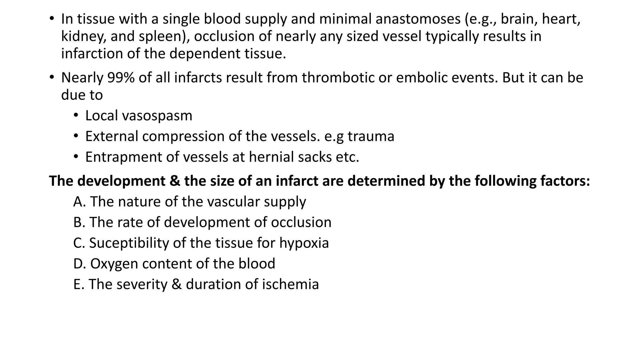 • In tissue with a single blood supply and minimal anastomoses (e.g., brain, heart,
kidney, and spleen), occlusion of nearly any sized vessel typically results in
infarction of the dependent tissue.
• Nearly 99% of all infarcts result from thrombotic or embolic events. But it can be
due to
• Local vasospasm
• External compression of the vessels. e.g trauma
• Entrapment of vessels at hernial sacks etc.
The development & the size of an infarct are determined by the following factors:
A. The nature of the vascular supply
B. The rate of development of occlusion
C. Suceptibility of the tissue for hypoxia
D. Oxygen content of the blood
E. The severity & duration of ischemia
 