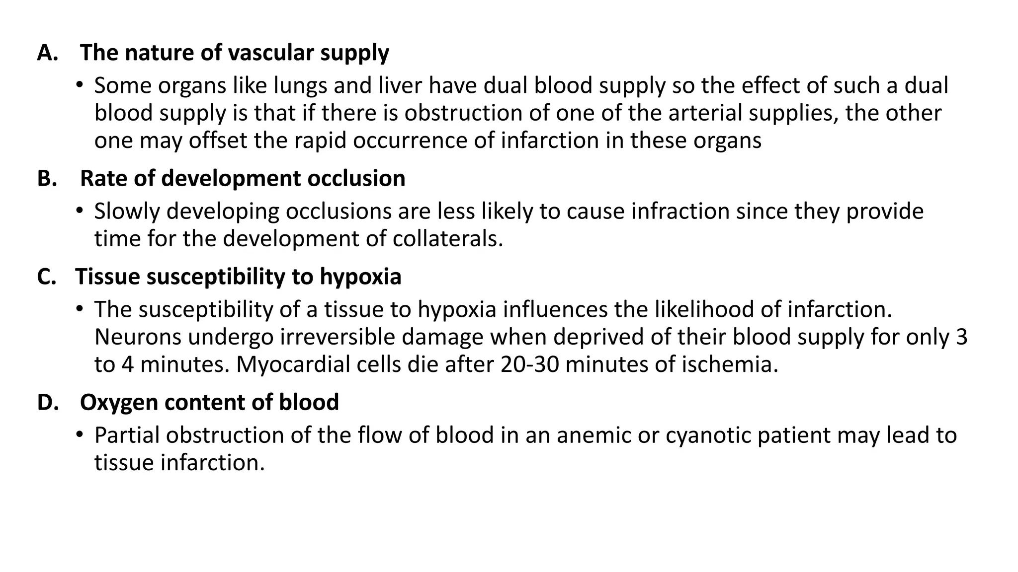 A. The nature of vascular supply
• Some organs like lungs and liver have dual blood supply so the effect of such a dual
blood supply is that if there is obstruction of one of the arterial supplies, the other
one may offset the rapid occurrence of infarction in these organs
B. Rate of development occlusion
• Slowly developing occlusions are less likely to cause infraction since they provide
time for the development of collaterals.
C. Tissue susceptibility to hypoxia
• The susceptibility of a tissue to hypoxia influences the likelihood of infarction.
Neurons undergo irreversible damage when deprived of their blood supply for only 3
to 4 minutes. Myocardial cells die after 20-30 minutes of ischemia.
D. Oxygen content of blood
• Partial obstruction of the flow of blood in an anemic or cyanotic patient may lead to
tissue infarction.
 