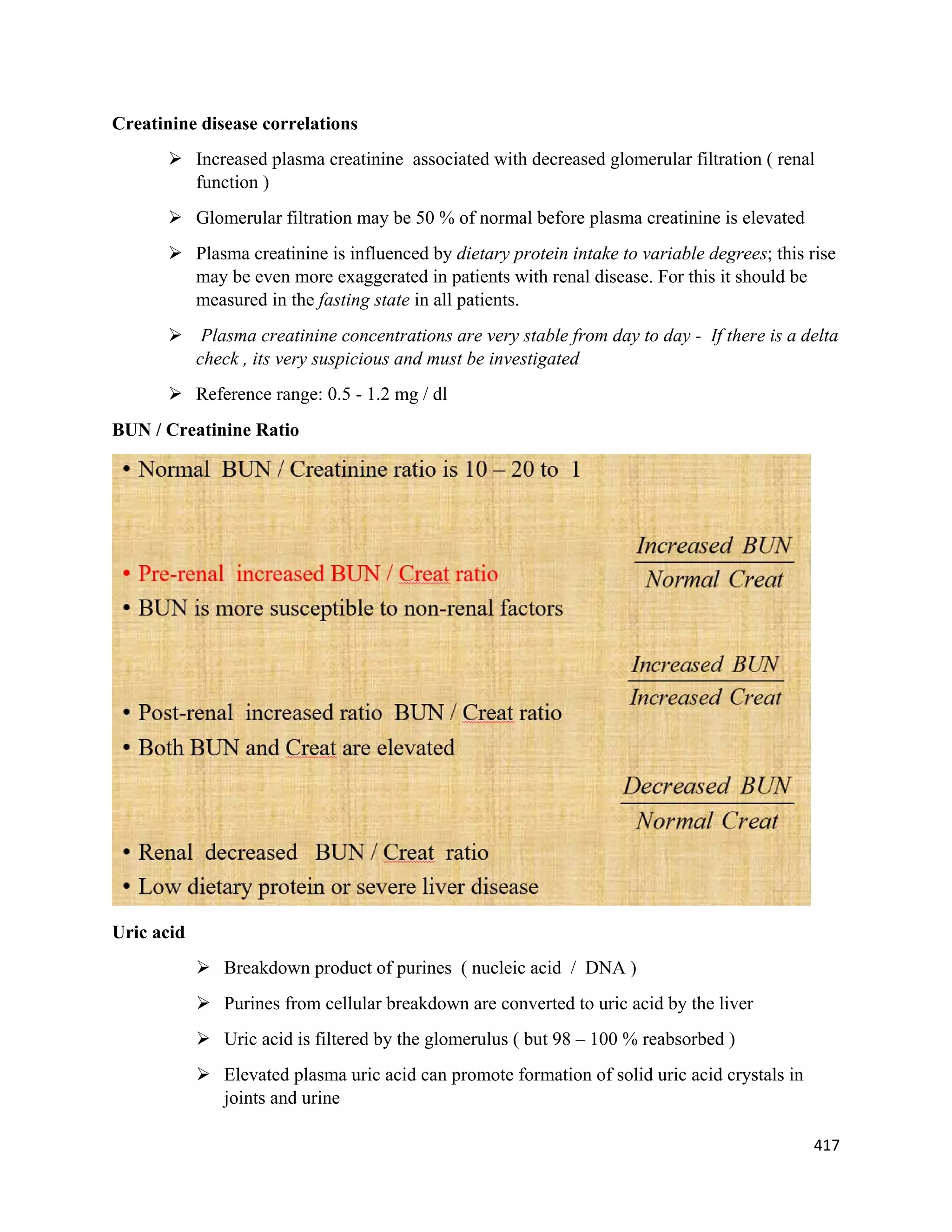 417 
 
Creatinine disease correlations
 Increased plasma creatinine associated with decreased glomerular filtration ( renal
function )
 Glomerular filtration may be 50 % of normal before plasma creatinine is elevated
 Plasma creatinine is influenced by dietary protein intake to variable degrees; this rise
may be even more exaggerated in patients with renal disease. For this it should be
measured in the fasting state in all patients.
 Plasma creatinine concentrations are very stable from day to day - If there is a delta
check , its very suspicious and must be investigated
 Reference range: 0.5 - 1.2 mg / dl
BUN / Creatinine Ratio
Uric acid
 Breakdown product of purines ( nucleic acid / DNA )
 Purines from cellular breakdown are converted to uric acid by the liver
 Uric acid is filtered by the glomerulus ( but 98 – 100 % reabsorbed )
 Elevated plasma uric acid can promote formation of solid uric acid crystals in
joints and urine
 