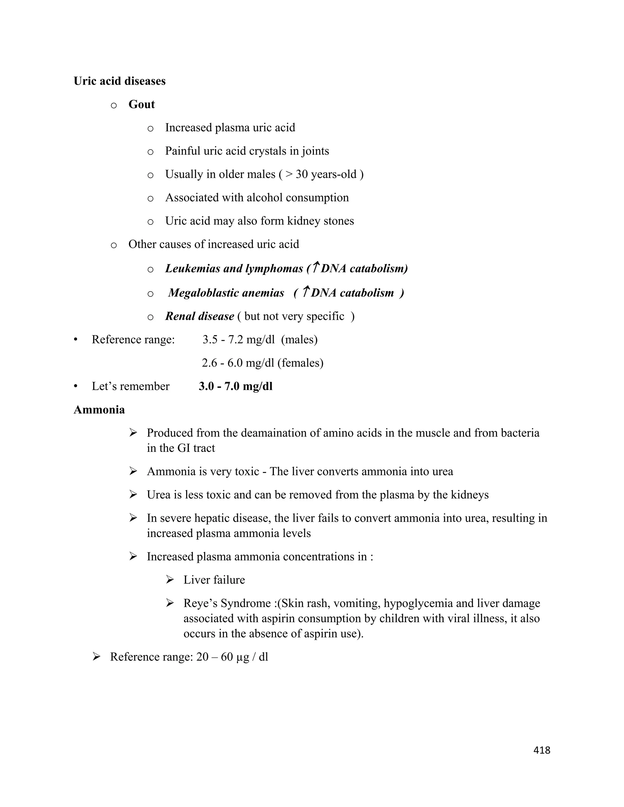 418 
 
Uric acid diseases
o Gout
o Increased plasma uric acid
o Painful uric acid crystals in joints
o Usually in older males ( > 30 years-old )
o Associated with alcohol consumption
o Uric acid may also form kidney stones
o Other causes of increased uric acid
o Leukemias and lymphomas ( DNA catabolism)
o Megaloblastic anemias (  DNA catabolism )
o Renal disease ( but not very specific )
• Reference range: 3.5 - 7.2 mg/dl (males)
2.6 - 6.0 mg/dl (females)
• Let’s remember 3.0 - 7.0 mg/dl
Ammonia
 Produced from the deamaination of amino acids in the muscle and from bacteria
in the GI tract
 Ammonia is very toxic - The liver converts ammonia into urea
 Urea is less toxic and can be removed from the plasma by the kidneys
 In severe hepatic disease, the liver fails to convert ammonia into urea, resulting in
increased plasma ammonia levels
 Increased plasma ammonia concentrations in :
 Liver failure
 Reye’s Syndrome :(Skin rash, vomiting, hypoglycemia and liver damage
associated with aspirin consumption by children with viral illness, it also
occurs in the absence of aspirin use).
 Reference range: 20 – 60 µg / dl
 