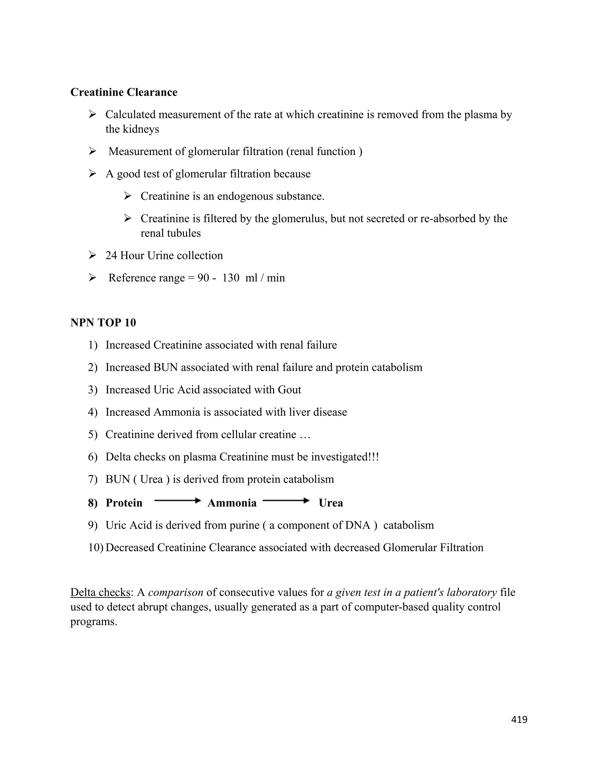 419 
 
Creatinine Clearance
 Calculated measurement of the rate at which creatinine is removed from the plasma by
the kidneys
 Measurement of glomerular filtration (renal function )
 A good test of glomerular filtration because
 Creatinine is an endogenous substance.
 Creatinine is filtered by the glomerulus, but not secreted or re-absorbed by the
renal tubules
 24 Hour Urine collection
 Reference range = 90 - 130 ml / min
NPN TOP 10
1) Increased Creatinine associated with renal failure
2) Increased BUN associated with renal failure and protein catabolism
3) Increased Uric Acid associated with Gout
4) Increased Ammonia is associated with liver disease
5) Creatinine derived from cellular creatine …
6) Delta checks on plasma Creatinine must be investigated!!!
7) BUN ( Urea ) is derived from protein catabolism
8) Protein Ammonia Urea
9) Uric Acid is derived from purine ( a component of DNA ) catabolism
10) Decreased Creatinine Clearance associated with decreased Glomerular Filtration
Delta checks: A comparison of consecutive values for a given test in a patient's laboratory file
used to detect abrupt changes, usually generated as a part of computer-based quality control
programs.
 