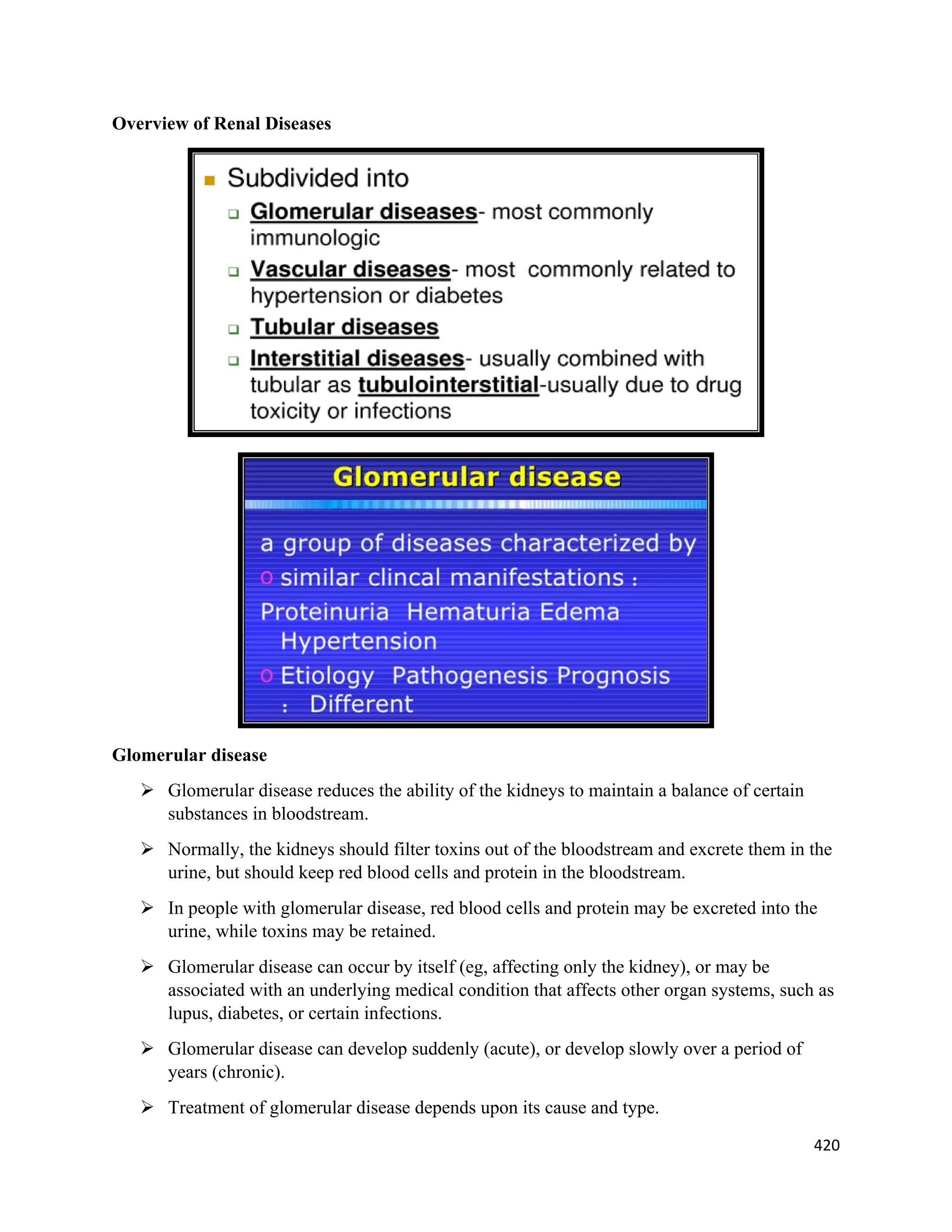 420 
 
Overview of Renal Diseases
Glomerular disease
 Glomerular disease reduces the ability of the kidneys to maintain a balance of certain
substances in bloodstream.
 Normally, the kidneys should filter toxins out of the bloodstream and excrete them in the
urine, but should keep red blood cells and protein in the bloodstream.
 In people with glomerular disease, red blood cells and protein may be excreted into the
urine, while toxins may be retained.
 Glomerular disease can occur by itself (eg, affecting only the kidney), or may be
associated with an underlying medical condition that affects other organ systems, such as
lupus, diabetes, or certain infections.
 Glomerular disease can develop suddenly (acute), or develop slowly over a period of
years (chronic).
 Treatment of glomerular disease depends upon its cause and type.
 