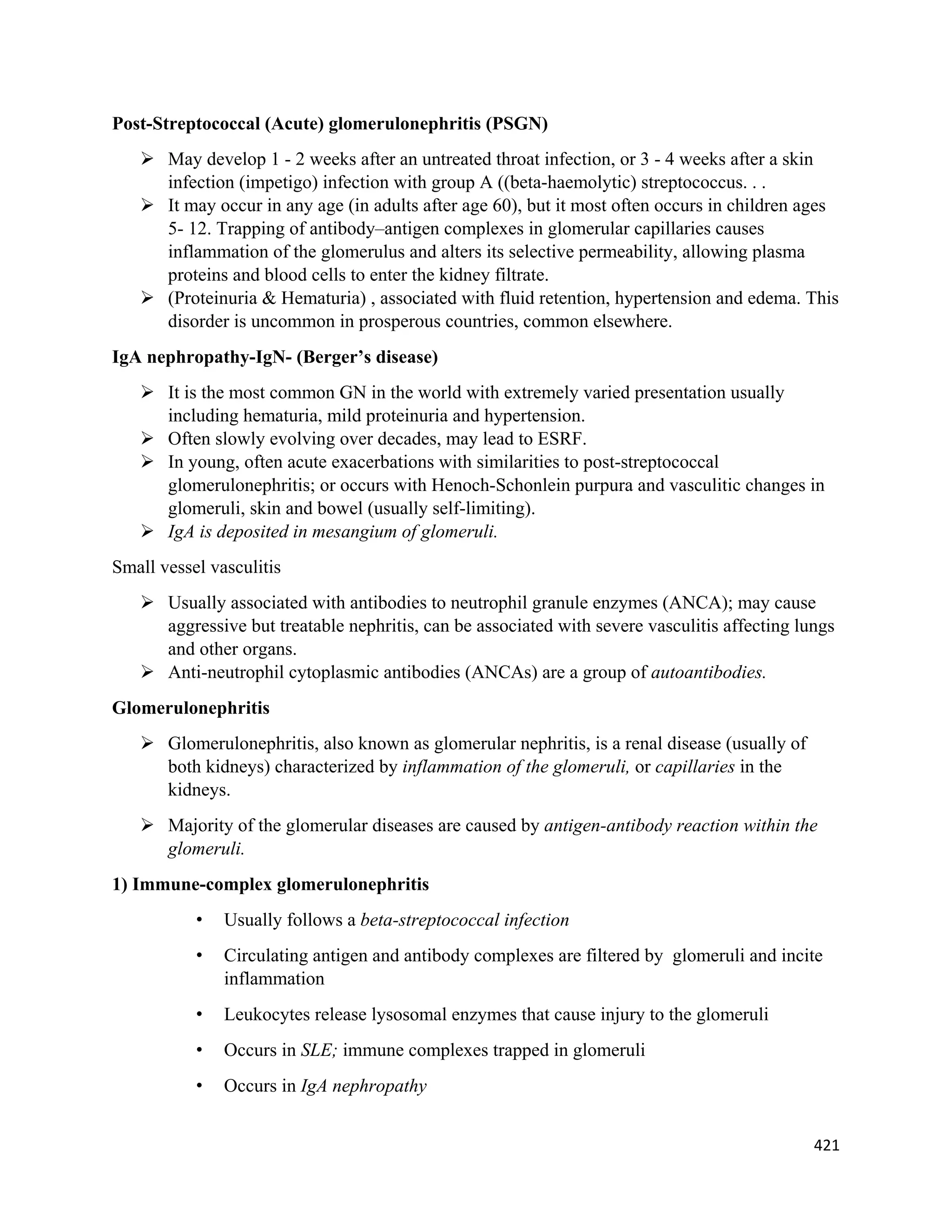 421 
 
Post-Streptococcal (Acute) glomerulonephritis (PSGN)
 May develop 1 - 2 weeks after an untreated throat infection, or 3 - 4 weeks after a skin
infection (impetigo) infection with group A ((beta-haemolytic) streptococcus. . .
 It may occur in any age (in adults after age 60), but it most often occurs in children ages
5- 12. Trapping of antibody–antigen complexes in glomerular capillaries causes
inflammation of the glomerulus and alters its selective permeability, allowing plasma
proteins and blood cells to enter the kidney filtrate.
 (Proteinuria & Hematuria) , associated with fluid retention, hypertension and edema. This
disorder is uncommon in prosperous countries, common elsewhere.
IgA nephropathy-IgN- (Berger’s disease)
 It is the most common GN in the world with extremely varied presentation usually
including hematuria, mild proteinuria and hypertension.
 Often slowly evolving over decades, may lead to ESRF.
 In young, often acute exacerbations with similarities to post-streptococcal
glomerulonephritis; or occurs with Henoch-Schonlein purpura and vasculitic changes in
glomeruli, skin and bowel (usually self-limiting).
 IgA is deposited in mesangium of glomeruli.
Small vessel vasculitis
 Usually associated with antibodies to neutrophil granule enzymes (ANCA); may cause
aggressive but treatable nephritis, can be associated with severe vasculitis affecting lungs
and other organs.
 Anti-neutrophil cytoplasmic antibodies (ANCAs) are a group of autoantibodies.
Glomerulonephritis
 Glomerulonephritis, also known as glomerular nephritis, is a renal disease (usually of
both kidneys) characterized by inflammation of the glomeruli, or capillaries in the
kidneys.
 Majority of the glomerular diseases are caused by antigen-antibody reaction within the
glomeruli.
1) Immune-complex glomerulonephritis
• Usually follows a beta-streptococcal infection
• Circulating antigen and antibody complexes are filtered by glomeruli and incite
inflammation
• Leukocytes release lysosomal enzymes that cause injury to the glomeruli
• Occurs in SLE; immune complexes trapped in glomeruli
• Occurs in IgA nephropathy
 
