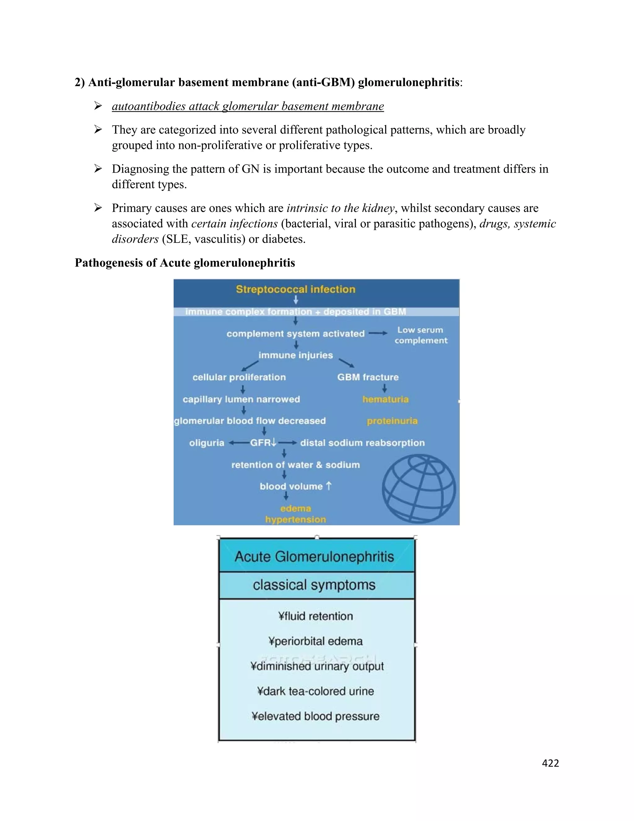 422 
 
2) Anti-glomerular basement membrane (anti-GBM) glomerulonephritis:
 autoantibodies attack glomerular basement membrane
 They are categorized into several different pathological patterns, which are broadly
grouped into non-proliferative or proliferative types.
 Diagnosing the pattern of GN is important because the outcome and treatment differs in
different types.
 Primary causes are ones which are intrinsic to the kidney, whilst secondary causes are
associated with certain infections (bacterial, viral or parasitic pathogens), drugs, systemic
disorders (SLE, vasculitis) or diabetes.
Pathogenesis of Acute glomerulonephritis
 