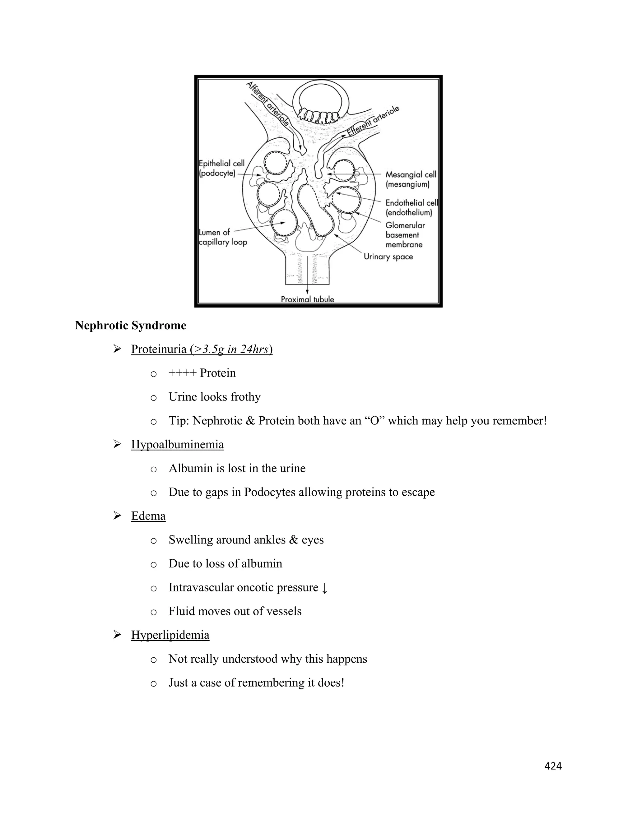 424 
 
Nephrotic Syndrome
 Proteinuria (>3.5g in 24hrs)
o ++++ Protein
o Urine looks frothy
o Tip: Nephrotic & Protein both have an “O” which may help you remember!
 Hypoalbuminemia
o Albumin is lost in the urine
o Due to gaps in Podocytes allowing proteins to escape
 Edema
o Swelling around ankles & eyes
o Due to loss of albumin
o Intravascular oncotic pressure ↓
o Fluid moves out of vessels
 Hyperlipidemia
o Not really understood why this happens
o Just a case of remembering it does!
 