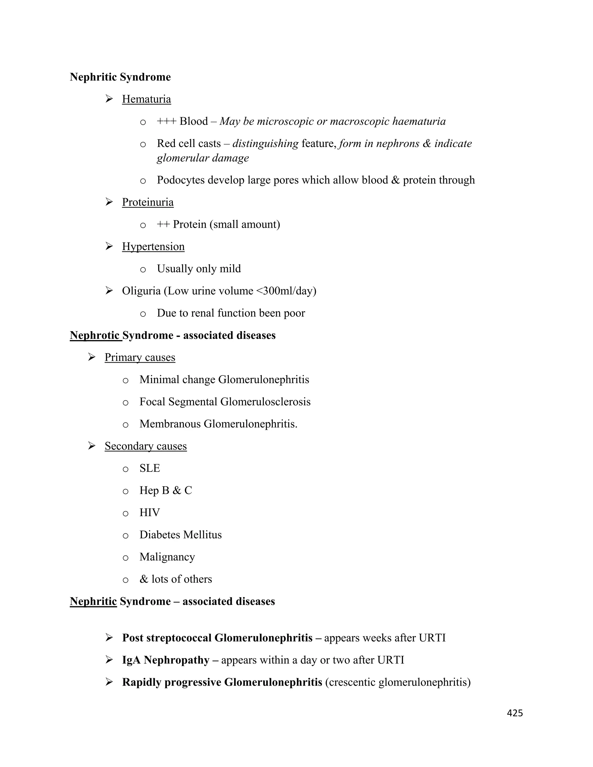 425 
 
Nephritic Syndrome
 Hematuria
o +++ Blood – May be microscopic or macroscopic haematuria
o Red cell casts – distinguishing feature, form in nephrons & indicate
glomerular damage
o Podocytes develop large pores which allow blood & protein through
 Proteinuria
o ++ Protein (small amount)
 Hypertension
o Usually only mild
 Oliguria (Low urine volume <300ml/day)
o Due to renal function been poor
Nephrotic Syndrome - associated diseases
 Primary causes
o Minimal change Glomerulonephritis
o Focal Segmental Glomerulosclerosis
o Membranous Glomerulonephritis.
 Secondary causes
o SLE
o Hep B & C
o HIV
o Diabetes Mellitus
o Malignancy
o & lots of others
Nephritic Syndrome – associated diseases
 Post streptococcal Glomerulonephritis – appears weeks after URTI
 IgA Nephropathy – appears within a day or two after URTI
 Rapidly progressive Glomerulonephritis (crescentic glomerulonephritis)
 