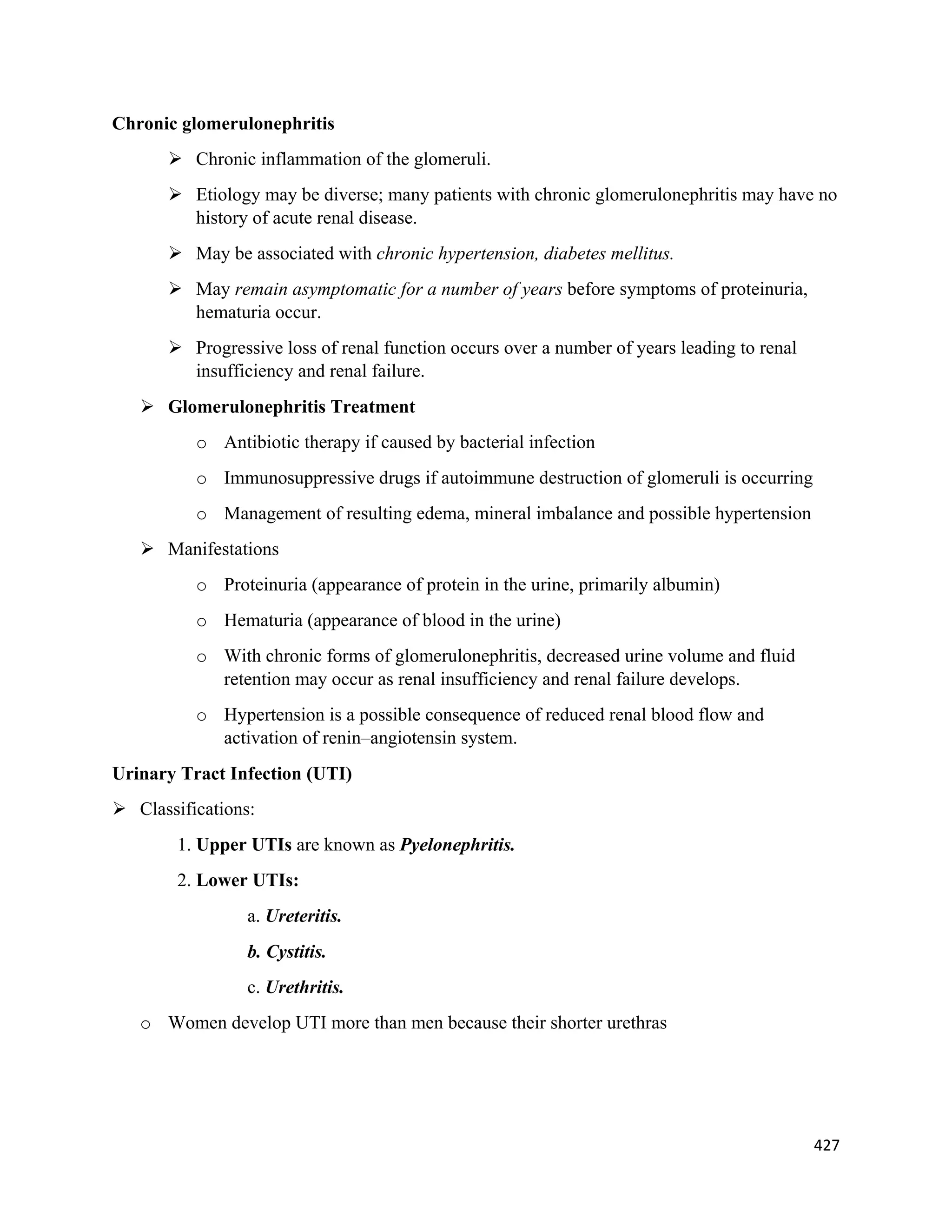 427 
 
Chronic glomerulonephritis
 Chronic inflammation of the glomeruli.
 Etiology may be diverse; many patients with chronic glomerulonephritis may have no
history of acute renal disease.
 May be associated with chronic hypertension, diabetes mellitus.
 May remain asymptomatic for a number of years before symptoms of proteinuria,
hematuria occur.
 Progressive loss of renal function occurs over a number of years leading to renal
insufficiency and renal failure.
 Glomerulonephritis Treatment
o Antibiotic therapy if caused by bacterial infection
o Immunosuppressive drugs if autoimmune destruction of glomeruli is occurring
o Management of resulting edema, mineral imbalance and possible hypertension
 Manifestations
o Proteinuria (appearance of protein in the urine, primarily albumin)
o Hematuria (appearance of blood in the urine)
o With chronic forms of glomerulonephritis, decreased urine volume and fluid
retention may occur as renal insufficiency and renal failure develops.
o Hypertension is a possible consequence of reduced renal blood flow and
activation of renin–angiotensin system.
Urinary Tract Infection (UTI)
 Classifications:
1. Upper UTIs are known as Pyelonephritis.
2. Lower UTIs:
a. Ureteritis.
b. Cystitis.
c. Urethritis.
o Women develop UTI more than men because their shorter urethras
 