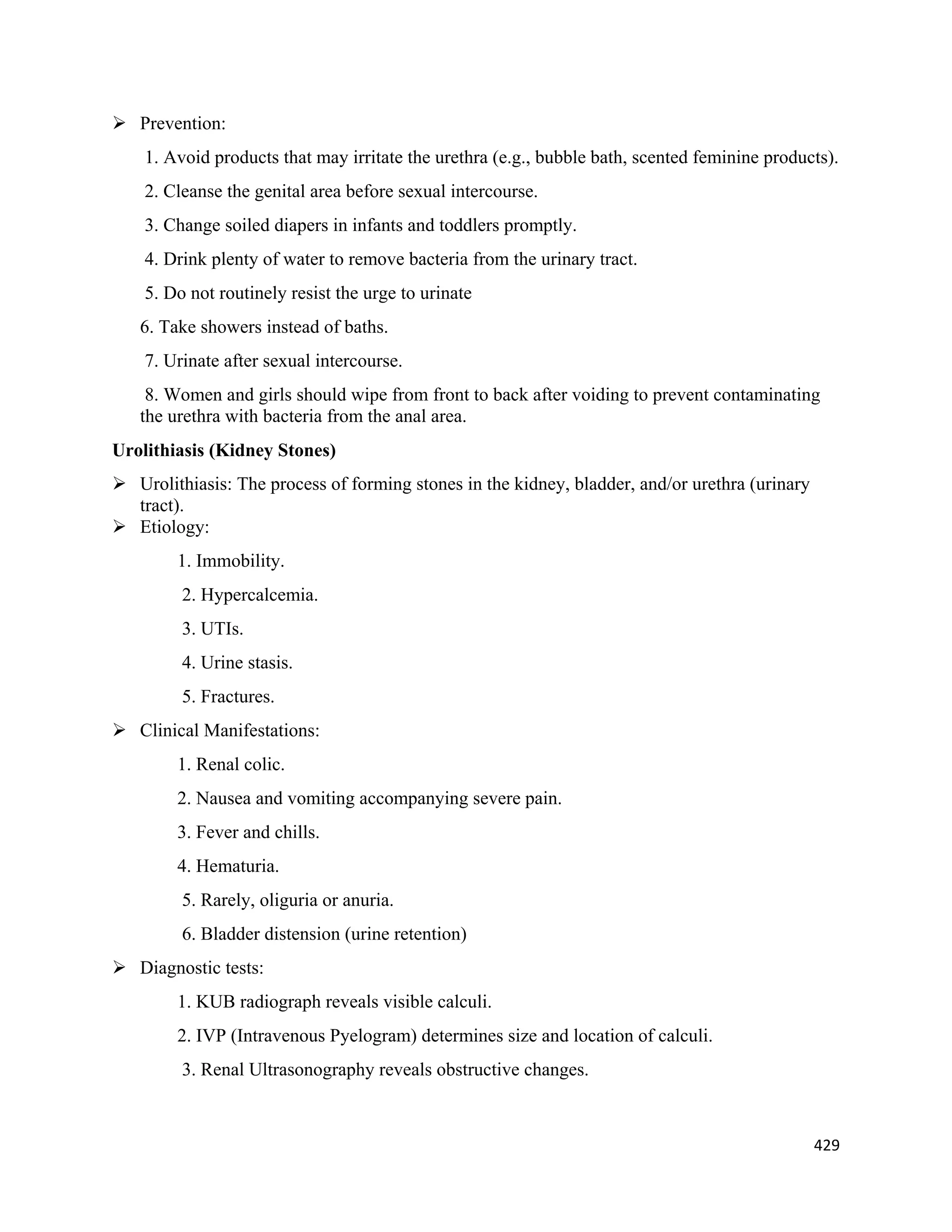 429 
 
 Prevention:
1. Avoid products that may irritate the urethra (e.g., bubble bath, scented feminine products).
2. Cleanse the genital area before sexual intercourse.
3. Change soiled diapers in infants and toddlers promptly.
4. Drink plenty of water to remove bacteria from the urinary tract.
5. Do not routinely resist the urge to urinate
6. Take showers instead of baths.
7. Urinate after sexual intercourse.
8. Women and girls should wipe from front to back after voiding to prevent contaminating
the urethra with bacteria from the anal area.
Urolithiasis (Kidney Stones)
 Urolithiasis: The process of forming stones in the kidney, bladder, and/or urethra (urinary
tract).
 Etiology:
1. Immobility.
2. Hypercalcemia.
3. UTIs.
4. Urine stasis.
5. Fractures.
 Clinical Manifestations:
1. Renal colic.
2. Nausea and vomiting accompanying severe pain.
3. Fever and chills.
4. Hematuria.
5. Rarely, oliguria or anuria.
6. Bladder distension (urine retention)
 Diagnostic tests:
1. KUB radiograph reveals visible calculi.
2. IVP (Intravenous Pyelogram) determines size and location of calculi.
3. Renal Ultrasonography reveals obstructive changes.
 