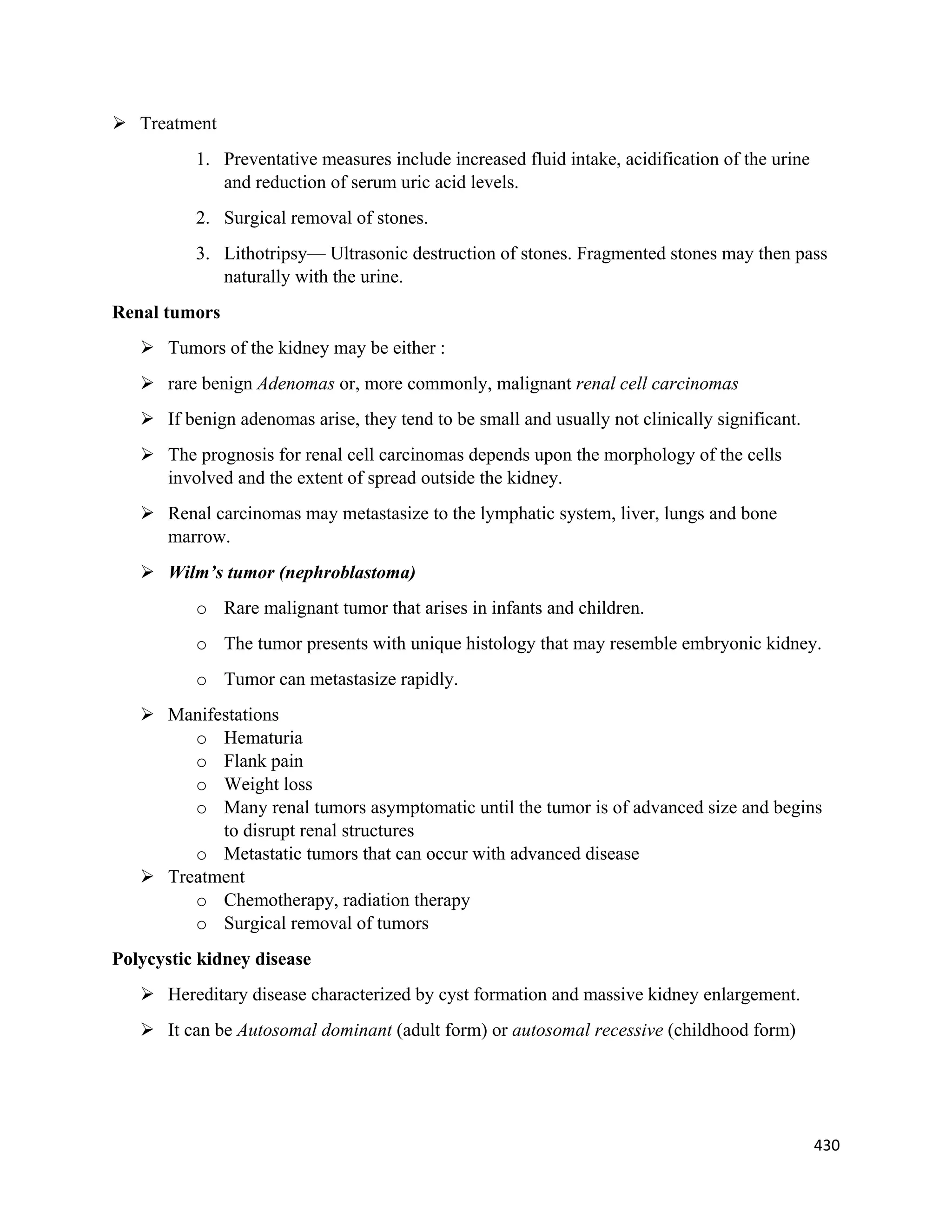 430 
 
 Treatment
1. Preventative measures include increased fluid intake, acidification of the urine
and reduction of serum uric acid levels.
2. Surgical removal of stones.
3. Lithotripsy— Ultrasonic destruction of stones. Fragmented stones may then pass
naturally with the urine.
Renal tumors
 Tumors of the kidney may be either :
 rare benign Adenomas or, more commonly, malignant renal cell carcinomas
 If benign adenomas arise, they tend to be small and usually not clinically significant.
 The prognosis for renal cell carcinomas depends upon the morphology of the cells
involved and the extent of spread outside the kidney.
 Renal carcinomas may metastasize to the lymphatic system, liver, lungs and bone
marrow.
 Wilm’s tumor (nephroblastoma)
o Rare malignant tumor that arises in infants and children.
o The tumor presents with unique histology that may resemble embryonic kidney.
o Tumor can metastasize rapidly.
 Manifestations
o Hematuria
o Flank pain
o Weight loss
o Many renal tumors asymptomatic until the tumor is of advanced size and begins
to disrupt renal structures
o Metastatic tumors that can occur with advanced disease
 Treatment
o Chemotherapy, radiation therapy
o Surgical removal of tumors
Polycystic kidney disease
 Hereditary disease characterized by cyst formation and massive kidney enlargement.
 It can be Autosomal dominant (adult form) or autosomal recessive (childhood form)
 