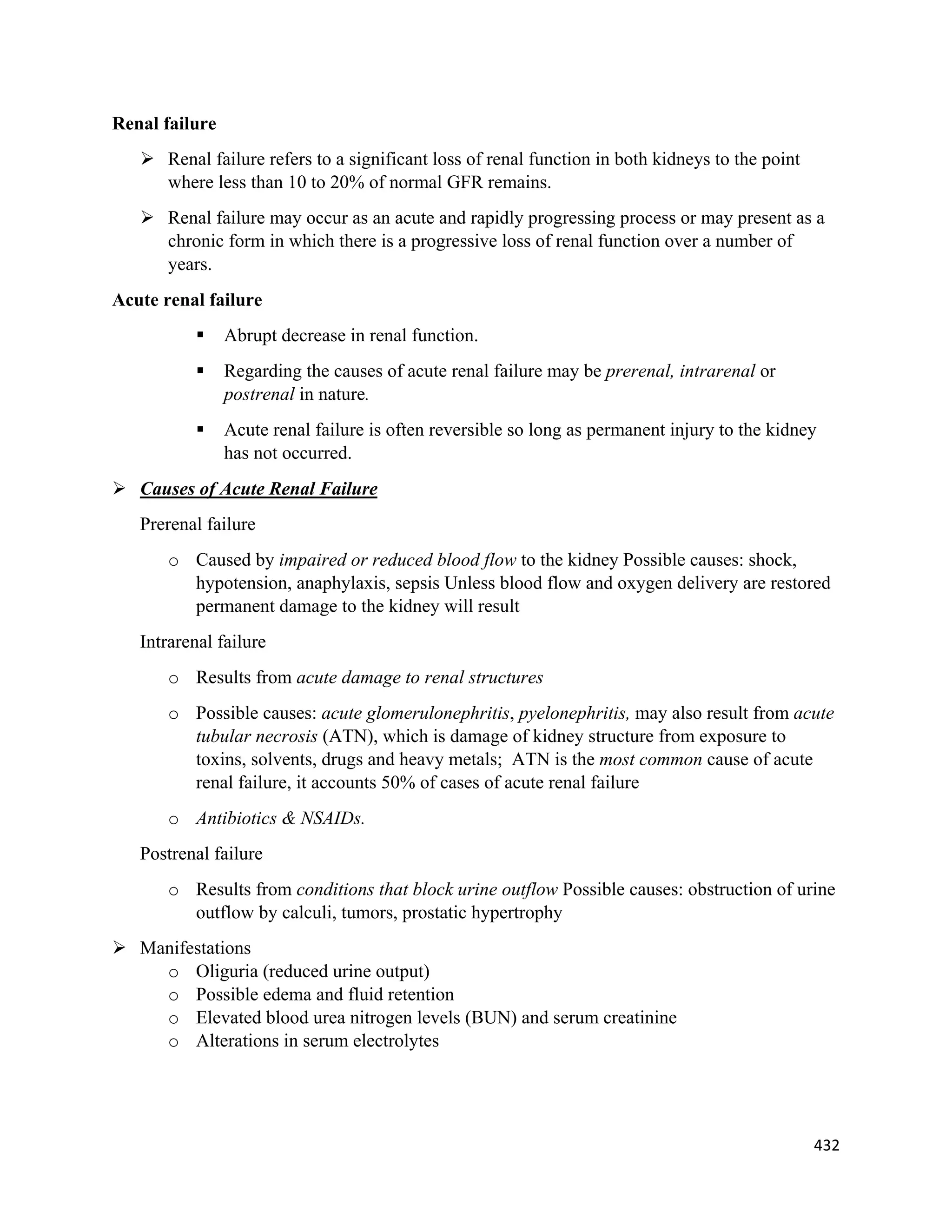 432 
 
Renal failure
 Renal failure refers to a significant loss of renal function in both kidneys to the point
where less than 10 to 20% of normal GFR remains.
 Renal failure may occur as an acute and rapidly progressing process or may present as a
chronic form in which there is a progressive loss of renal function over a number of
years.
Acute renal failure
 Abrupt decrease in renal function.
 Regarding the causes of acute renal failure may be prerenal, intrarenal or
postrenal in nature.
 Acute renal failure is often reversible so long as permanent injury to the kidney
has not occurred.
 Causes of Acute Renal Failure
Prerenal failure
o Caused by impaired or reduced blood flow to the kidney Possible causes: shock,
hypotension, anaphylaxis, sepsis Unless blood flow and oxygen delivery are restored
permanent damage to the kidney will result
Intrarenal failure
o Results from acute damage to renal structures
o Possible causes: acute glomerulonephritis, pyelonephritis, may also result from acute
tubular necrosis (ATN), which is damage of kidney structure from exposure to
toxins, solvents, drugs and heavy metals; ATN is the most common cause of acute
renal failure, it accounts 50% of cases of acute renal failure
o Antibiotics & NSAIDs.
Postrenal failure
o Results from conditions that block urine outflow Possible causes: obstruction of urine
outflow by calculi, tumors, prostatic hypertrophy
 Manifestations
o Oliguria (reduced urine output)
o Possible edema and fluid retention
o Elevated blood urea nitrogen levels (BUN) and serum creatinine
o Alterations in serum electrolytes
 