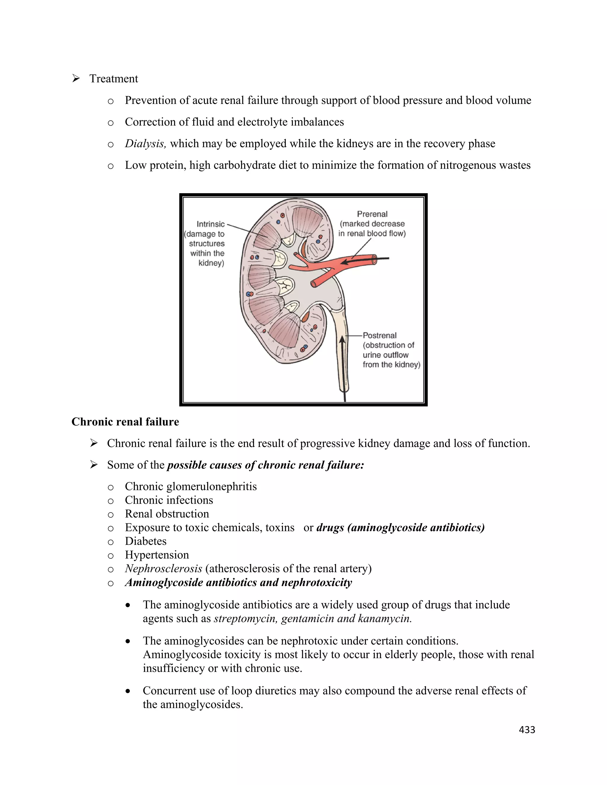 433 
 
 Treatment
o Prevention of acute renal failure through support of blood pressure and blood volume
o Correction of fluid and electrolyte imbalances
o Dialysis, which may be employed while the kidneys are in the recovery phase
o Low protein, high carbohydrate diet to minimize the formation of nitrogenous wastes
Chronic renal failure
 Chronic renal failure is the end result of progressive kidney damage and loss of function.
 Some of the possible causes of chronic renal failure:
o Chronic glomerulonephritis
o Chronic infections
o Renal obstruction
o Exposure to toxic chemicals, toxins or drugs (aminoglycoside antibiotics)
o Diabetes
o Hypertension
o Nephrosclerosis (atherosclerosis of the renal artery)
o Aminoglycoside antibiotics and nephrotoxicity
 The aminoglycoside antibiotics are a widely used group of drugs that include
agents such as streptomycin, gentamicin and kanamycin.
 The aminoglycosides can be nephrotoxic under certain conditions.
Aminoglycoside toxicity is most likely to occur in elderly people, those with renal
insufficiency or with chronic use.
 Concurrent use of loop diuretics may also compound the adverse renal effects of
the aminoglycosides.
 