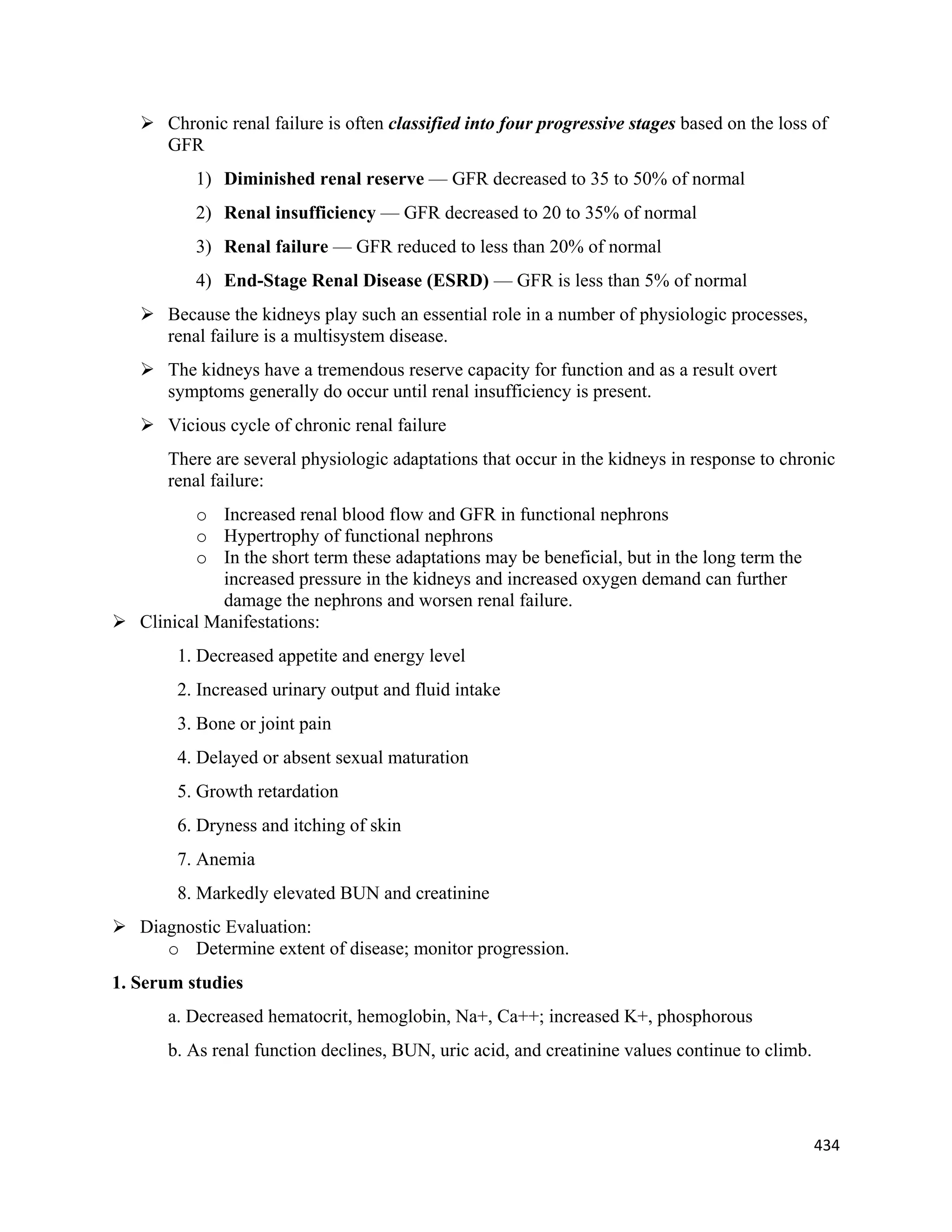 434 
 
 Chronic renal failure is often classified into four progressive stages based on the loss of
GFR
1) Diminished renal reserve — GFR decreased to 35 to 50% of normal
2) Renal insufficiency — GFR decreased to 20 to 35% of normal
3) Renal failure — GFR reduced to less than 20% of normal
4) End-Stage Renal Disease (ESRD) — GFR is less than 5% of normal
 Because the kidneys play such an essential role in a number of physiologic processes,
renal failure is a multisystem disease.
 The kidneys have a tremendous reserve capacity for function and as a result overt
symptoms generally do occur until renal insufficiency is present.
 Vicious cycle of chronic renal failure
There are several physiologic adaptations that occur in the kidneys in response to chronic
renal failure:
o Increased renal blood flow and GFR in functional nephrons
o Hypertrophy of functional nephrons
o In the short term these adaptations may be beneficial, but in the long term the
increased pressure in the kidneys and increased oxygen demand can further
damage the nephrons and worsen renal failure.
 Clinical Manifestations:
1. Decreased appetite and energy level
2. Increased urinary output and fluid intake
3. Bone or joint pain
4. Delayed or absent sexual maturation
5. Growth retardation
6. Dryness and itching of skin
7. Anemia
8. Markedly elevated BUN and creatinine
 Diagnostic Evaluation:
o Determine extent of disease; monitor progression.
1. Serum studies
a. Decreased hematocrit, hemoglobin, Na+, Ca++; increased K+, phosphorous
b. As renal function declines, BUN, uric acid, and creatinine values continue to climb.
 