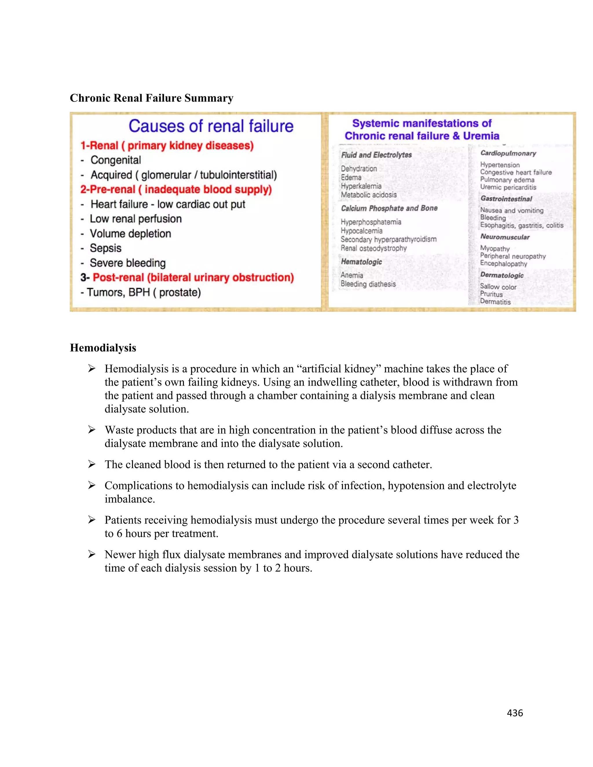 436 
 
Chronic Renal Failure Summary
Hemodialysis
 Hemodialysis is a procedure in which an “artificial kidney” machine takes the place of
the patient’s own failing kidneys. Using an indwelling catheter, blood is withdrawn from
the patient and passed through a chamber containing a dialysis membrane and clean
dialysate solution.
 Waste products that are in high concentration in the patient’s blood diffuse across the
dialysate membrane and into the dialysate solution.
 The cleaned blood is then returned to the patient via a second catheter.
 Complications to hemodialysis can include risk of infection, hypotension and electrolyte
imbalance.
 Patients receiving hemodialysis must undergo the procedure several times per week for 3
to 6 hours per treatment.
 Newer high flux dialysate membranes and improved dialysate solutions have reduced the
time of each dialysis session by 1 to 2 hours.
 
