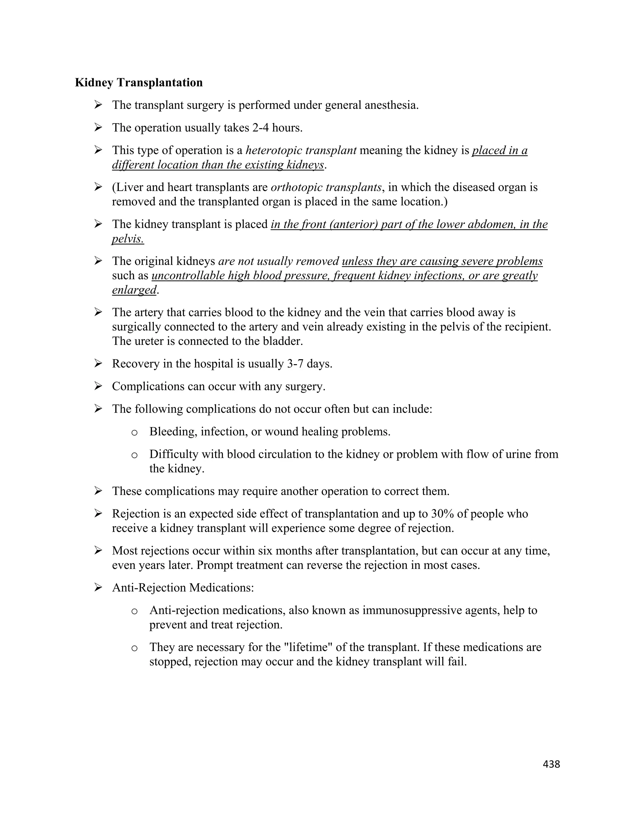 438 
 
Kidney Transplantation
 The transplant surgery is performed under general anesthesia.
 The operation usually takes 2-4 hours.
 This type of operation is a heterotopic transplant meaning the kidney is placed in a
different location than the existing kidneys.
 (Liver and heart transplants are orthotopic transplants, in which the diseased organ is
removed and the transplanted organ is placed in the same location.)
 The kidney transplant is placed in the front (anterior) part of the lower abdomen, in the
pelvis.
 The original kidneys are not usually removed unless they are causing severe problems
such as uncontrollable high blood pressure, frequent kidney infections, or are greatly
enlarged.
 The artery that carries blood to the kidney and the vein that carries blood away is
surgically connected to the artery and vein already existing in the pelvis of the recipient.
The ureter is connected to the bladder.
 Recovery in the hospital is usually 3-7 days.
 Complications can occur with any surgery.
 The following complications do not occur often but can include:
o Bleeding, infection, or wound healing problems.
o Difficulty with blood circulation to the kidney or problem with flow of urine from
the kidney.
 These complications may require another operation to correct them.
 Rejection is an expected side effect of transplantation and up to 30% of people who
receive a kidney transplant will experience some degree of rejection.
 Most rejections occur within six months after transplantation, but can occur at any time,
even years later. Prompt treatment can reverse the rejection in most cases.
 Anti-Rejection Medications:
o Anti-rejection medications, also known as immunosuppressive agents, help to
prevent and treat rejection.
o They are necessary for the "lifetime" of the transplant. If these medications are
stopped, rejection may occur and the kidney transplant will fail.
 